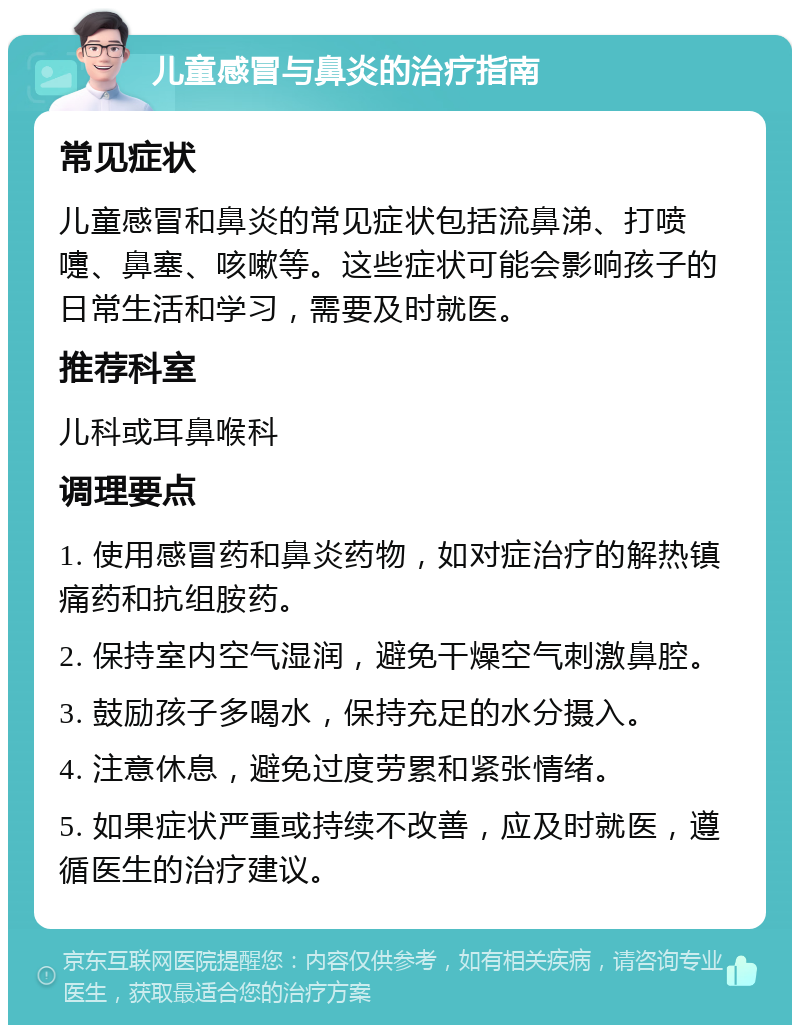 儿童感冒与鼻炎的治疗指南 常见症状 儿童感冒和鼻炎的常见症状包括流鼻涕、打喷嚏、鼻塞、咳嗽等。这些症状可能会影响孩子的日常生活和学习，需要及时就医。 推荐科室 儿科或耳鼻喉科 调理要点 1. 使用感冒药和鼻炎药物，如对症治疗的解热镇痛药和抗组胺药。 2. 保持室内空气湿润，避免干燥空气刺激鼻腔。 3. 鼓励孩子多喝水，保持充足的水分摄入。 4. 注意休息，避免过度劳累和紧张情绪。 5. 如果症状严重或持续不改善，应及时就医，遵循医生的治疗建议。