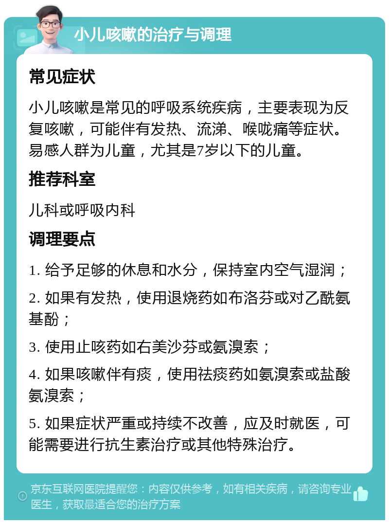 小儿咳嗽的治疗与调理 常见症状 小儿咳嗽是常见的呼吸系统疾病，主要表现为反复咳嗽，可能伴有发热、流涕、喉咙痛等症状。易感人群为儿童，尤其是7岁以下的儿童。 推荐科室 儿科或呼吸内科 调理要点 1. 给予足够的休息和水分，保持室内空气湿润； 2. 如果有发热，使用退烧药如布洛芬或对乙酰氨基酚； 3. 使用止咳药如右美沙芬或氨溴索； 4. 如果咳嗽伴有痰，使用祛痰药如氨溴索或盐酸氨溴索； 5. 如果症状严重或持续不改善，应及时就医，可能需要进行抗生素治疗或其他特殊治疗。