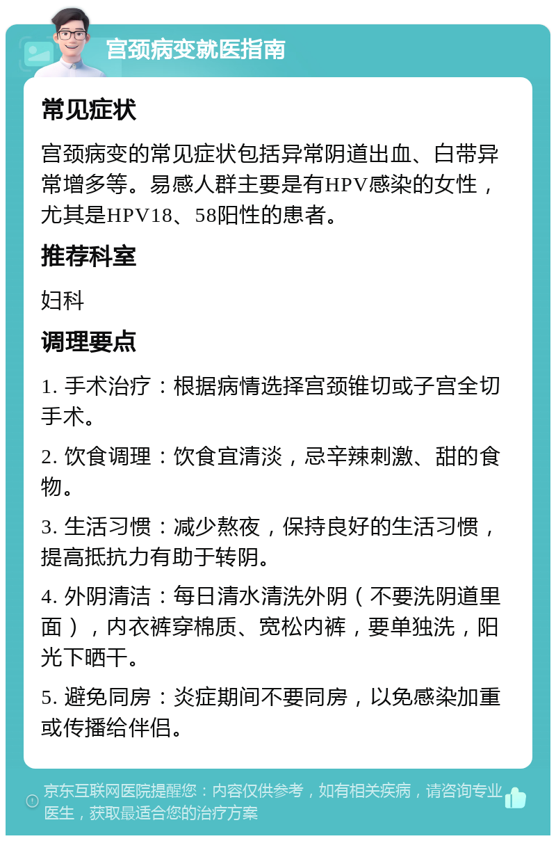 宫颈病变就医指南 常见症状 宫颈病变的常见症状包括异常阴道出血、白带异常增多等。易感人群主要是有HPV感染的女性，尤其是HPV18、58阳性的患者。 推荐科室 妇科 调理要点 1. 手术治疗：根据病情选择宫颈锥切或子宫全切手术。 2. 饮食调理：饮食宜清淡，忌辛辣刺激、甜的食物。 3. 生活习惯：减少熬夜，保持良好的生活习惯，提高抵抗力有助于转阴。 4. 外阴清洁：每日清水清洗外阴（不要洗阴道里面），内衣裤穿棉质、宽松内裤，要单独洗，阳光下晒干。 5. 避免同房：炎症期间不要同房，以免感染加重或传播给伴侣。