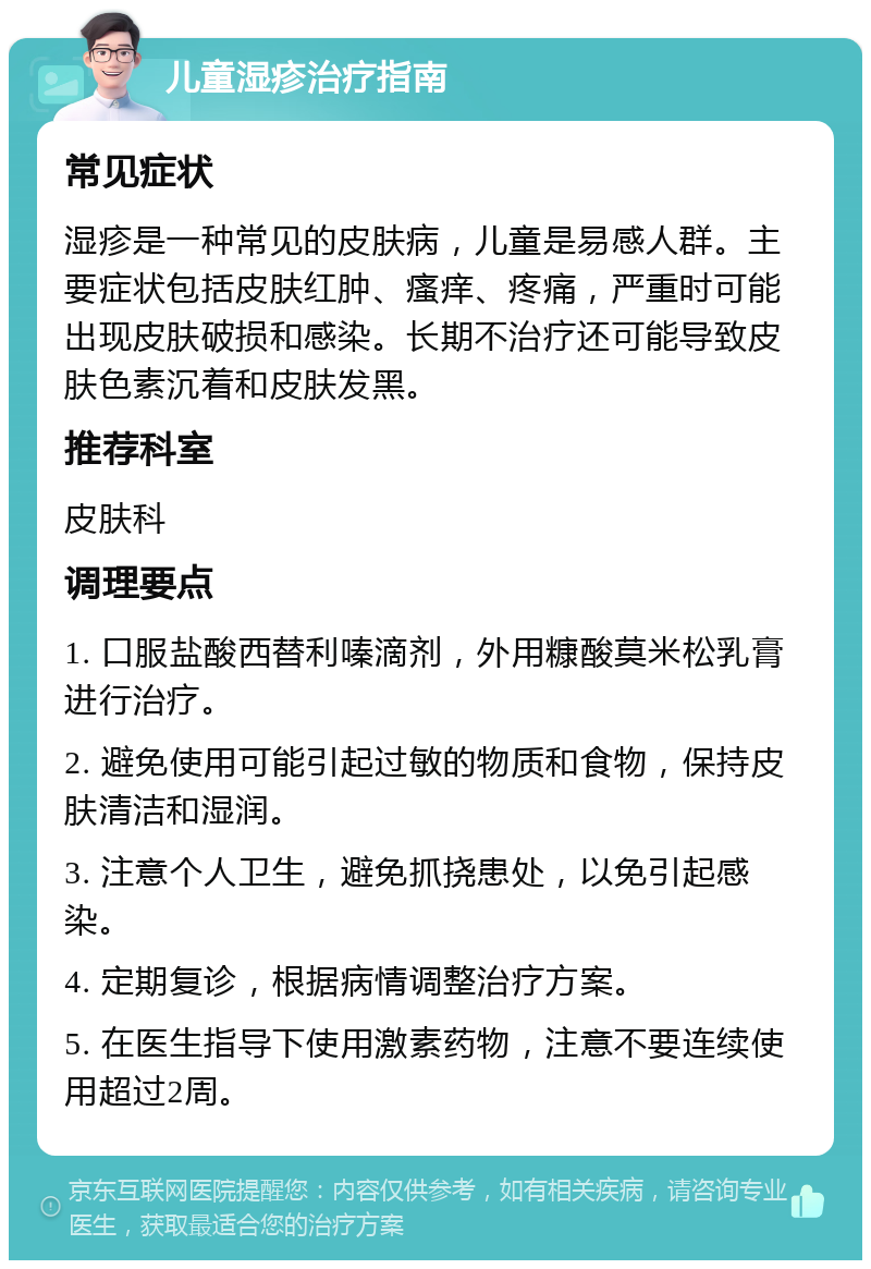 儿童湿疹治疗指南 常见症状 湿疹是一种常见的皮肤病，儿童是易感人群。主要症状包括皮肤红肿、瘙痒、疼痛，严重时可能出现皮肤破损和感染。长期不治疗还可能导致皮肤色素沉着和皮肤发黑。 推荐科室 皮肤科 调理要点 1. 口服盐酸西替利嗪滴剂，外用糠酸莫米松乳膏进行治疗。 2. 避免使用可能引起过敏的物质和食物，保持皮肤清洁和湿润。 3. 注意个人卫生，避免抓挠患处，以免引起感染。 4. 定期复诊，根据病情调整治疗方案。 5. 在医生指导下使用激素药物，注意不要连续使用超过2周。