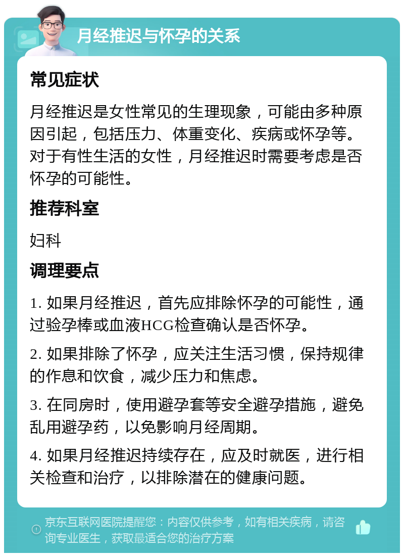 月经推迟与怀孕的关系 常见症状 月经推迟是女性常见的生理现象，可能由多种原因引起，包括压力、体重变化、疾病或怀孕等。对于有性生活的女性，月经推迟时需要考虑是否怀孕的可能性。 推荐科室 妇科 调理要点 1. 如果月经推迟，首先应排除怀孕的可能性，通过验孕棒或血液HCG检查确认是否怀孕。 2. 如果排除了怀孕，应关注生活习惯，保持规律的作息和饮食，减少压力和焦虑。 3. 在同房时，使用避孕套等安全避孕措施，避免乱用避孕药，以免影响月经周期。 4. 如果月经推迟持续存在，应及时就医，进行相关检查和治疗，以排除潜在的健康问题。