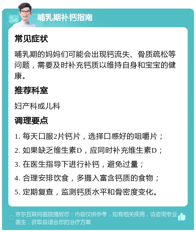 哺乳期补钙指南 常见症状 哺乳期的妈妈们可能会出现钙流失、骨质疏松等问题，需要及时补充钙质以维持自身和宝宝的健康。 推荐科室 妇产科或儿科 调理要点 1. 每天口服2片钙片，选择口感好的咀嚼片； 2. 如果缺乏维生素D，应同时补充维生素D； 3. 在医生指导下进行补钙，避免过量； 4. 合理安排饮食，多摄入富含钙质的食物； 5. 定期复查，监测钙质水平和骨密度变化。