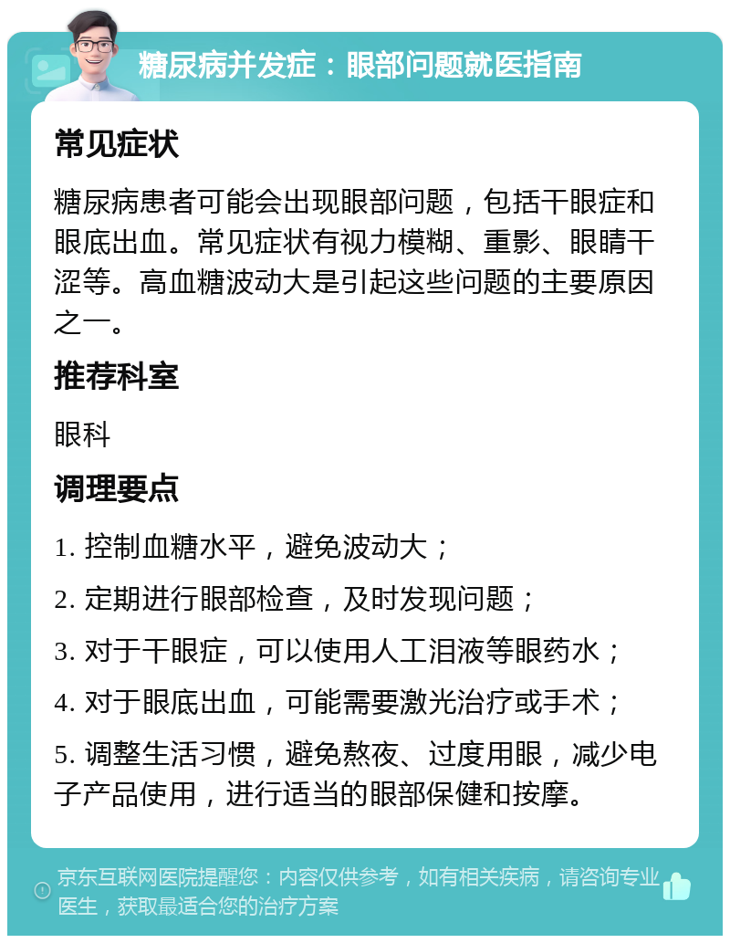 糖尿病并发症：眼部问题就医指南 常见症状 糖尿病患者可能会出现眼部问题，包括干眼症和眼底出血。常见症状有视力模糊、重影、眼睛干涩等。高血糖波动大是引起这些问题的主要原因之一。 推荐科室 眼科 调理要点 1. 控制血糖水平，避免波动大； 2. 定期进行眼部检查，及时发现问题； 3. 对于干眼症，可以使用人工泪液等眼药水； 4. 对于眼底出血，可能需要激光治疗或手术； 5. 调整生活习惯，避免熬夜、过度用眼，减少电子产品使用，进行适当的眼部保健和按摩。