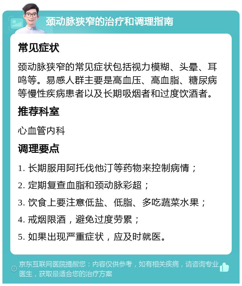 颈动脉狭窄的治疗和调理指南 常见症状 颈动脉狭窄的常见症状包括视力模糊、头晕、耳鸣等。易感人群主要是高血压、高血脂、糖尿病等慢性疾病患者以及长期吸烟者和过度饮酒者。 推荐科室 心血管内科 调理要点 1. 长期服用阿托伐他汀等药物来控制病情； 2. 定期复查血脂和颈动脉彩超； 3. 饮食上要注意低盐、低脂、多吃蔬菜水果； 4. 戒烟限酒，避免过度劳累； 5. 如果出现严重症状，应及时就医。