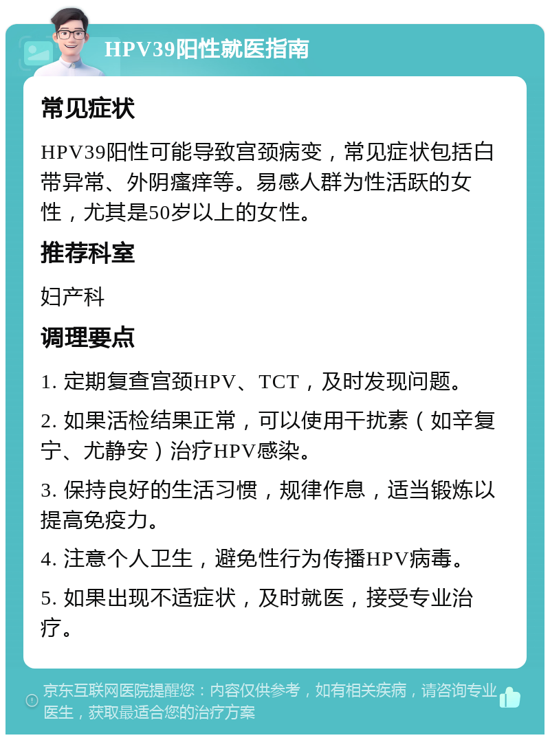 HPV39阳性就医指南 常见症状 HPV39阳性可能导致宫颈病变，常见症状包括白带异常、外阴瘙痒等。易感人群为性活跃的女性，尤其是50岁以上的女性。 推荐科室 妇产科 调理要点 1. 定期复查宫颈HPV、TCT，及时发现问题。 2. 如果活检结果正常，可以使用干扰素（如辛复宁、尤静安）治疗HPV感染。 3. 保持良好的生活习惯，规律作息，适当锻炼以提高免疫力。 4. 注意个人卫生，避免性行为传播HPV病毒。 5. 如果出现不适症状，及时就医，接受专业治疗。