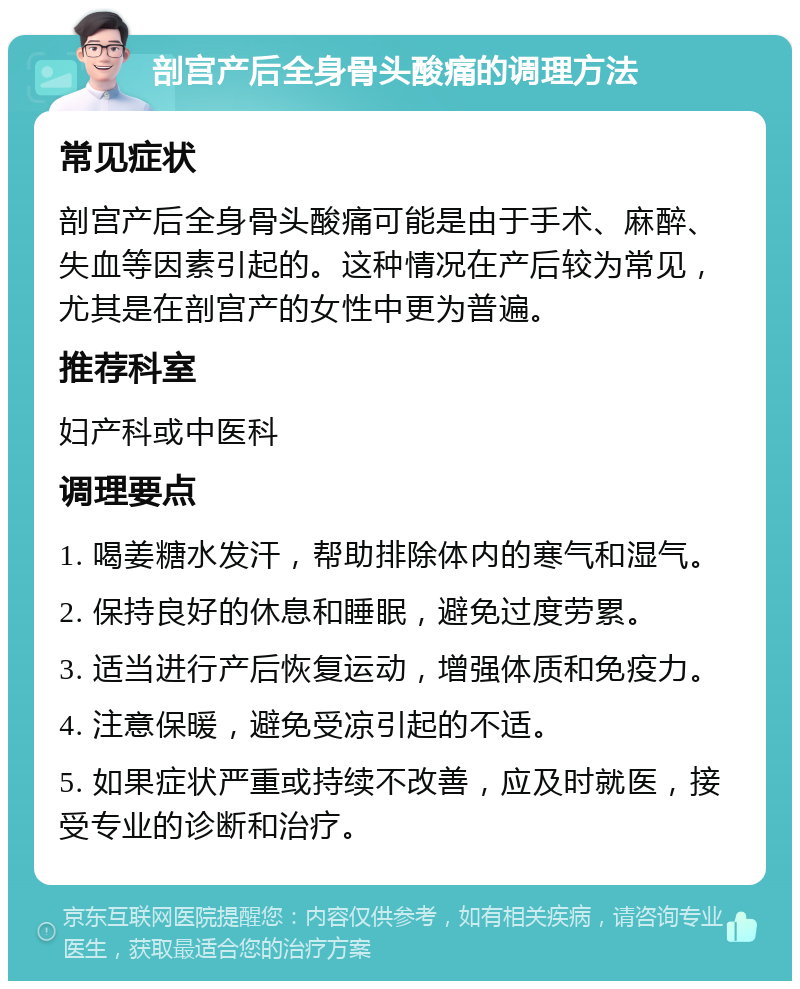 剖宫产后全身骨头酸痛的调理方法 常见症状 剖宫产后全身骨头酸痛可能是由于手术、麻醉、失血等因素引起的。这种情况在产后较为常见，尤其是在剖宫产的女性中更为普遍。 推荐科室 妇产科或中医科 调理要点 1. 喝姜糖水发汗，帮助排除体内的寒气和湿气。 2. 保持良好的休息和睡眠，避免过度劳累。 3. 适当进行产后恢复运动，增强体质和免疫力。 4. 注意保暖，避免受凉引起的不适。 5. 如果症状严重或持续不改善，应及时就医，接受专业的诊断和治疗。