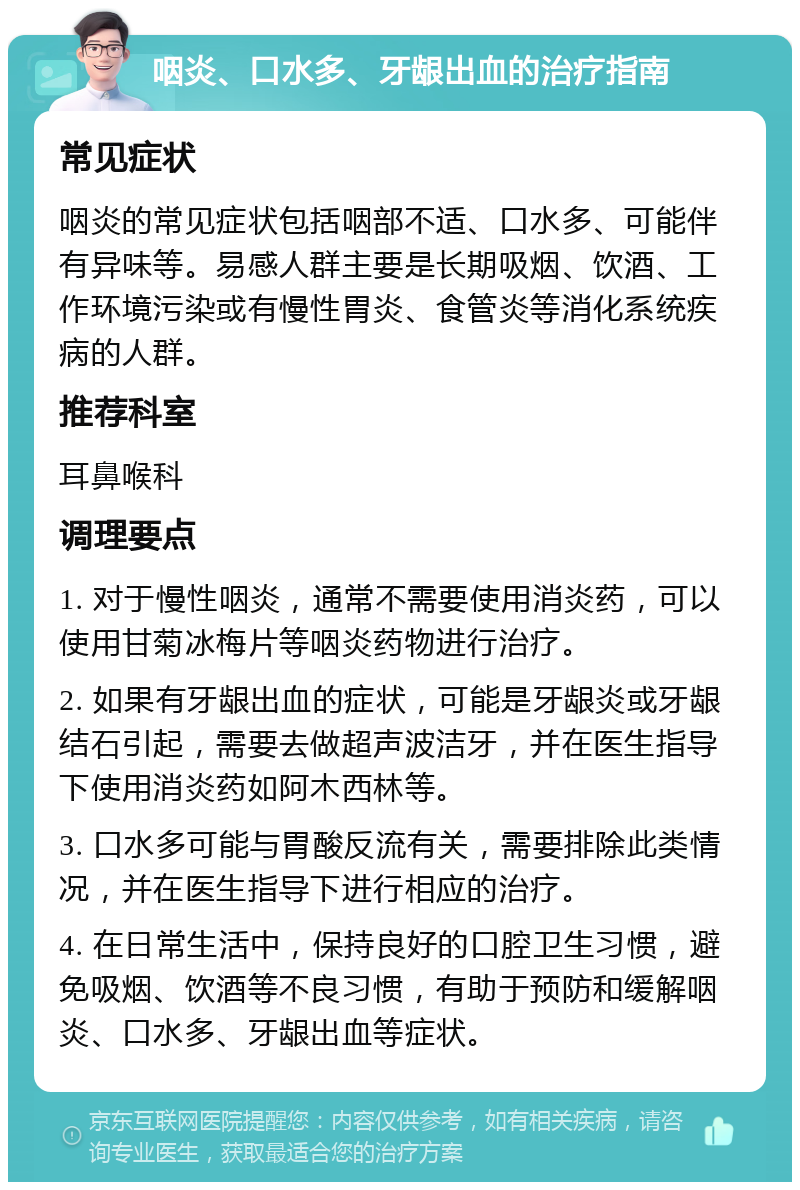 咽炎、口水多、牙龈出血的治疗指南 常见症状 咽炎的常见症状包括咽部不适、口水多、可能伴有异味等。易感人群主要是长期吸烟、饮酒、工作环境污染或有慢性胃炎、食管炎等消化系统疾病的人群。 推荐科室 耳鼻喉科 调理要点 1. 对于慢性咽炎，通常不需要使用消炎药，可以使用甘菊冰梅片等咽炎药物进行治疗。 2. 如果有牙龈出血的症状，可能是牙龈炎或牙龈结石引起，需要去做超声波洁牙，并在医生指导下使用消炎药如阿木西林等。 3. 口水多可能与胃酸反流有关，需要排除此类情况，并在医生指导下进行相应的治疗。 4. 在日常生活中，保持良好的口腔卫生习惯，避免吸烟、饮酒等不良习惯，有助于预防和缓解咽炎、口水多、牙龈出血等症状。