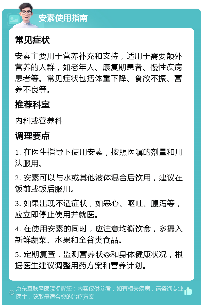 安素使用指南 常见症状 安素主要用于营养补充和支持，适用于需要额外营养的人群，如老年人、康复期患者、慢性疾病患者等。常见症状包括体重下降、食欲不振、营养不良等。 推荐科室 内科或营养科 调理要点 1. 在医生指导下使用安素，按照医嘱的剂量和用法服用。 2. 安素可以与水或其他液体混合后饮用，建议在饭前或饭后服用。 3. 如果出现不适症状，如恶心、呕吐、腹泻等，应立即停止使用并就医。 4. 在使用安素的同时，应注意均衡饮食，多摄入新鲜蔬菜、水果和全谷类食品。 5. 定期复查，监测营养状态和身体健康状况，根据医生建议调整用药方案和营养计划。