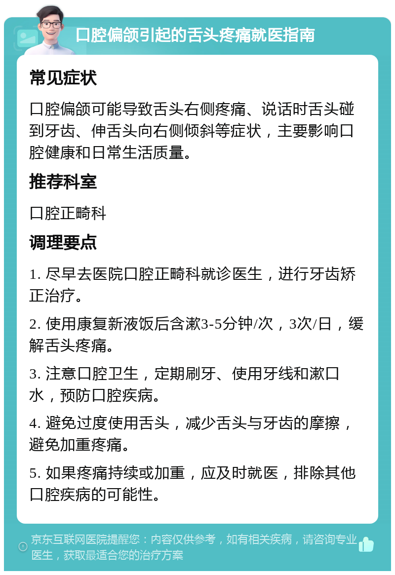 口腔偏颌引起的舌头疼痛就医指南 常见症状 口腔偏颌可能导致舌头右侧疼痛、说话时舌头碰到牙齿、伸舌头向右侧倾斜等症状，主要影响口腔健康和日常生活质量。 推荐科室 口腔正畸科 调理要点 1. 尽早去医院口腔正畸科就诊医生，进行牙齿矫正治疗。 2. 使用康复新液饭后含漱3-5分钟/次，3次/日，缓解舌头疼痛。 3. 注意口腔卫生，定期刷牙、使用牙线和漱口水，预防口腔疾病。 4. 避免过度使用舌头，减少舌头与牙齿的摩擦，避免加重疼痛。 5. 如果疼痛持续或加重，应及时就医，排除其他口腔疾病的可能性。