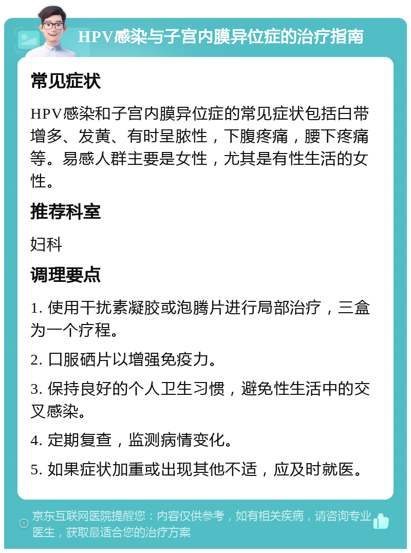 HPV感染与子宫内膜异位症的治疗指南 常见症状 HPV感染和子宫内膜异位症的常见症状包括白带增多、发黄、有时呈脓性，下腹疼痛，腰下疼痛等。易感人群主要是女性，尤其是有性生活的女性。 推荐科室 妇科 调理要点 1. 使用干扰素凝胶或泡腾片进行局部治疗，三盒为一个疗程。 2. 口服硒片以增强免疫力。 3. 保持良好的个人卫生习惯，避免性生活中的交叉感染。 4. 定期复查，监测病情变化。 5. 如果症状加重或出现其他不适，应及时就医。