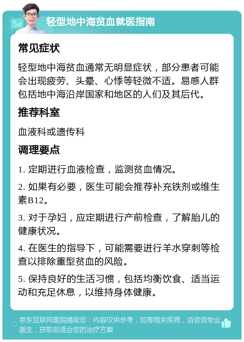 轻型地中海贫血就医指南 常见症状 轻型地中海贫血通常无明显症状，部分患者可能会出现疲劳、头晕、心悸等轻微不适。易感人群包括地中海沿岸国家和地区的人们及其后代。 推荐科室 血液科或遗传科 调理要点 1. 定期进行血液检查，监测贫血情况。 2. 如果有必要，医生可能会推荐补充铁剂或维生素B12。 3. 对于孕妇，应定期进行产前检查，了解胎儿的健康状况。 4. 在医生的指导下，可能需要进行羊水穿刺等检查以排除重型贫血的风险。 5. 保持良好的生活习惯，包括均衡饮食、适当运动和充足休息，以维持身体健康。