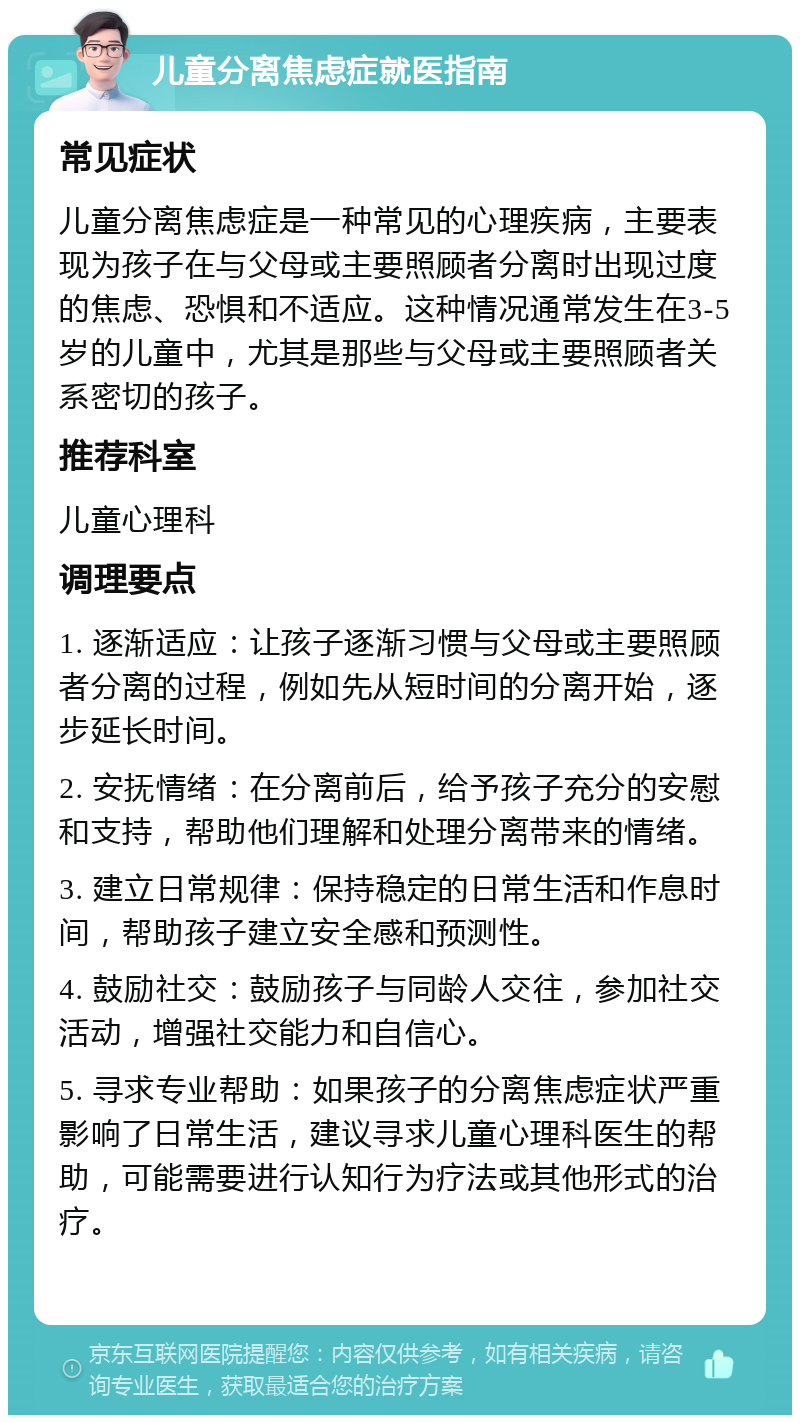 儿童分离焦虑症就医指南 常见症状 儿童分离焦虑症是一种常见的心理疾病，主要表现为孩子在与父母或主要照顾者分离时出现过度的焦虑、恐惧和不适应。这种情况通常发生在3-5岁的儿童中，尤其是那些与父母或主要照顾者关系密切的孩子。 推荐科室 儿童心理科 调理要点 1. 逐渐适应：让孩子逐渐习惯与父母或主要照顾者分离的过程，例如先从短时间的分离开始，逐步延长时间。 2. 安抚情绪：在分离前后，给予孩子充分的安慰和支持，帮助他们理解和处理分离带来的情绪。 3. 建立日常规律：保持稳定的日常生活和作息时间，帮助孩子建立安全感和预测性。 4. 鼓励社交：鼓励孩子与同龄人交往，参加社交活动，增强社交能力和自信心。 5. 寻求专业帮助：如果孩子的分离焦虑症状严重影响了日常生活，建议寻求儿童心理科医生的帮助，可能需要进行认知行为疗法或其他形式的治疗。