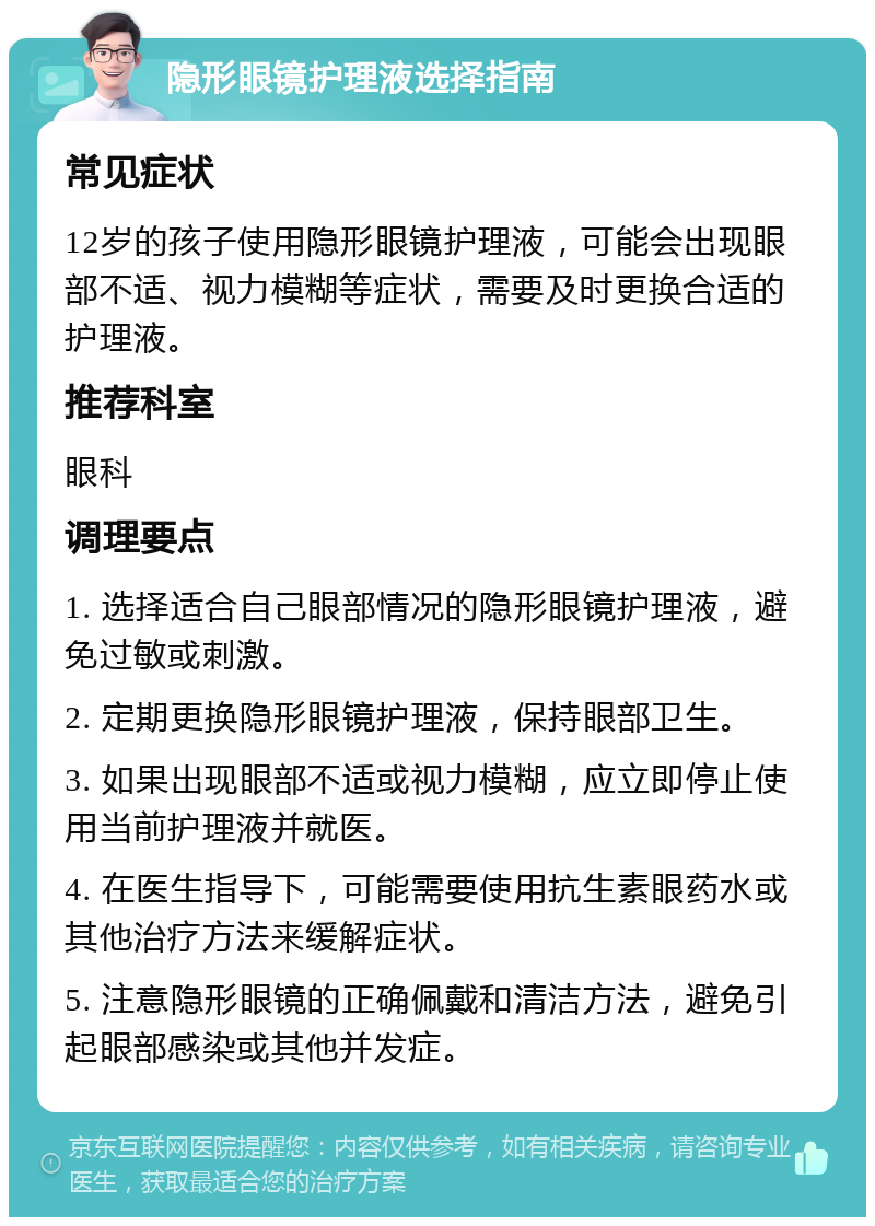 隐形眼镜护理液选择指南 常见症状 12岁的孩子使用隐形眼镜护理液，可能会出现眼部不适、视力模糊等症状，需要及时更换合适的护理液。 推荐科室 眼科 调理要点 1. 选择适合自己眼部情况的隐形眼镜护理液，避免过敏或刺激。 2. 定期更换隐形眼镜护理液，保持眼部卫生。 3. 如果出现眼部不适或视力模糊，应立即停止使用当前护理液并就医。 4. 在医生指导下，可能需要使用抗生素眼药水或其他治疗方法来缓解症状。 5. 注意隐形眼镜的正确佩戴和清洁方法，避免引起眼部感染或其他并发症。