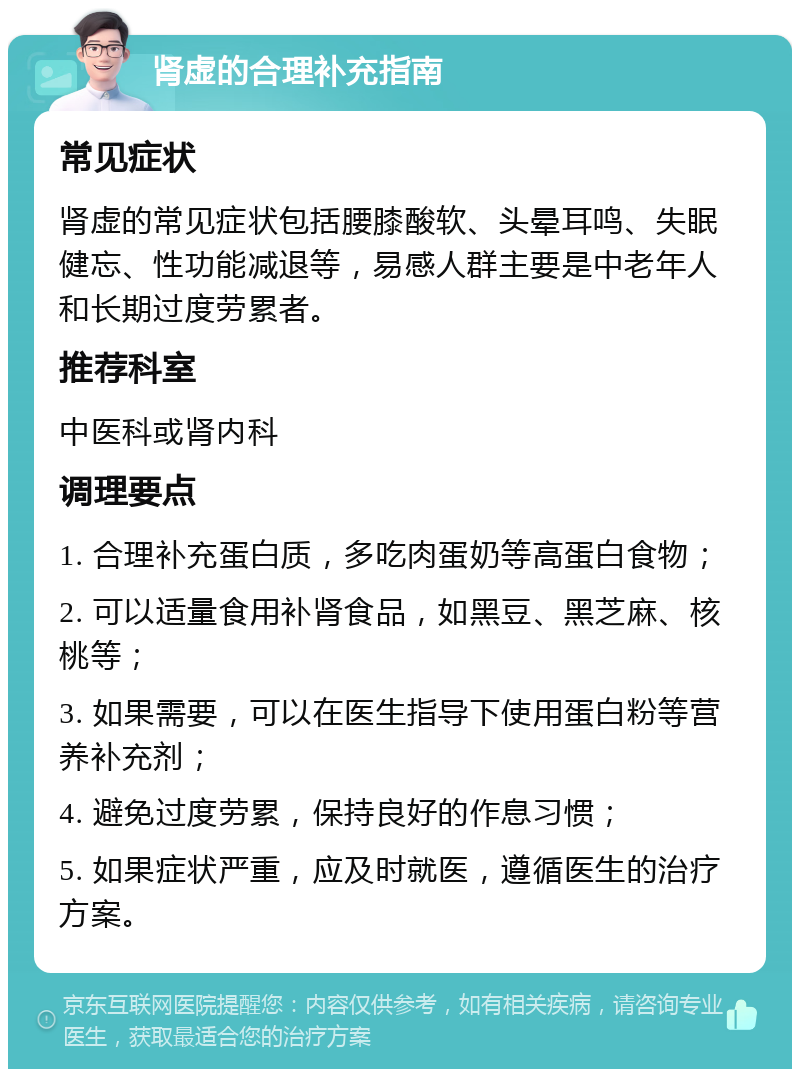 肾虚的合理补充指南 常见症状 肾虚的常见症状包括腰膝酸软、头晕耳鸣、失眠健忘、性功能减退等，易感人群主要是中老年人和长期过度劳累者。 推荐科室 中医科或肾内科 调理要点 1. 合理补充蛋白质，多吃肉蛋奶等高蛋白食物； 2. 可以适量食用补肾食品，如黑豆、黑芝麻、核桃等； 3. 如果需要，可以在医生指导下使用蛋白粉等营养补充剂； 4. 避免过度劳累，保持良好的作息习惯； 5. 如果症状严重，应及时就医，遵循医生的治疗方案。