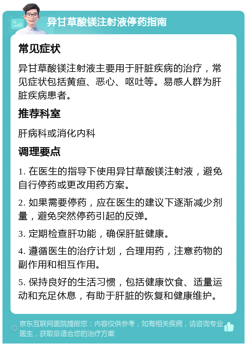 异甘草酸镁注射液停药指南 常见症状 异甘草酸镁注射液主要用于肝脏疾病的治疗，常见症状包括黄疸、恶心、呕吐等。易感人群为肝脏疾病患者。 推荐科室 肝病科或消化内科 调理要点 1. 在医生的指导下使用异甘草酸镁注射液，避免自行停药或更改用药方案。 2. 如果需要停药，应在医生的建议下逐渐减少剂量，避免突然停药引起的反弹。 3. 定期检查肝功能，确保肝脏健康。 4. 遵循医生的治疗计划，合理用药，注意药物的副作用和相互作用。 5. 保持良好的生活习惯，包括健康饮食、适量运动和充足休息，有助于肝脏的恢复和健康维护。