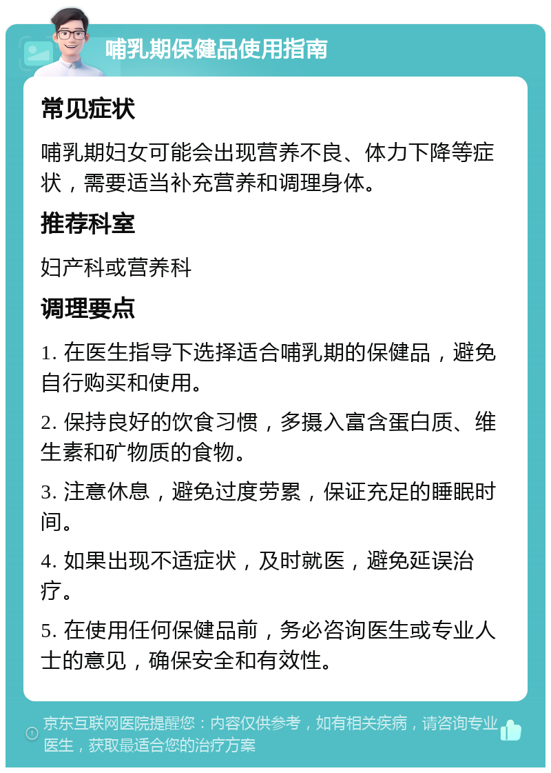 哺乳期保健品使用指南 常见症状 哺乳期妇女可能会出现营养不良、体力下降等症状，需要适当补充营养和调理身体。 推荐科室 妇产科或营养科 调理要点 1. 在医生指导下选择适合哺乳期的保健品，避免自行购买和使用。 2. 保持良好的饮食习惯，多摄入富含蛋白质、维生素和矿物质的食物。 3. 注意休息，避免过度劳累，保证充足的睡眠时间。 4. 如果出现不适症状，及时就医，避免延误治疗。 5. 在使用任何保健品前，务必咨询医生或专业人士的意见，确保安全和有效性。