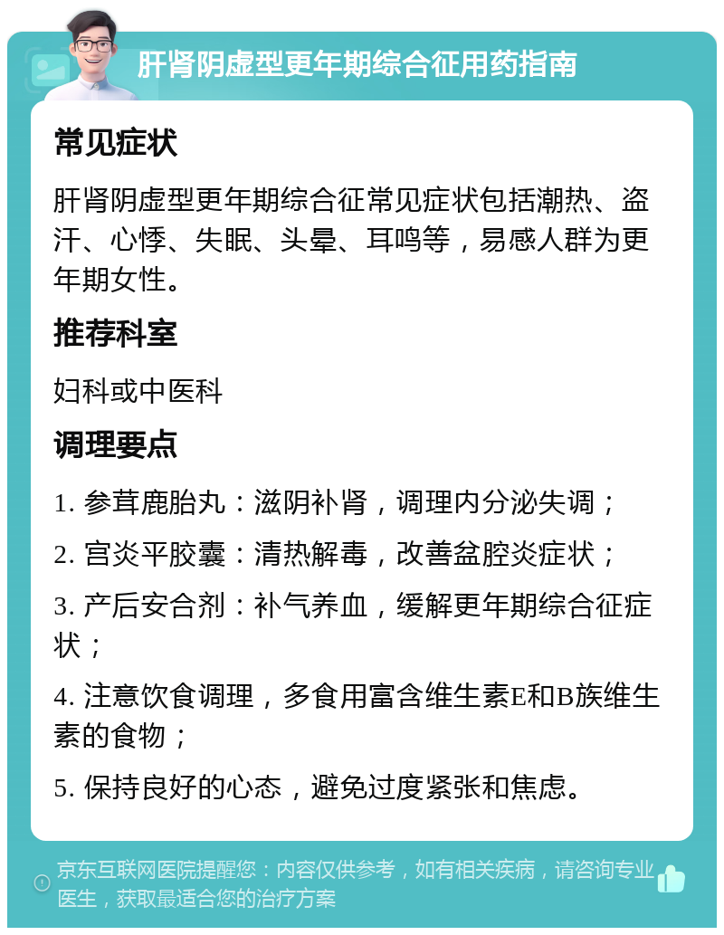 肝肾阴虚型更年期综合征用药指南 常见症状 肝肾阴虚型更年期综合征常见症状包括潮热、盗汗、心悸、失眠、头晕、耳鸣等，易感人群为更年期女性。 推荐科室 妇科或中医科 调理要点 1. 参茸鹿胎丸：滋阴补肾，调理内分泌失调； 2. 宫炎平胶囊：清热解毒，改善盆腔炎症状； 3. 产后安合剂：补气养血，缓解更年期综合征症状； 4. 注意饮食调理，多食用富含维生素E和B族维生素的食物； 5. 保持良好的心态，避免过度紧张和焦虑。