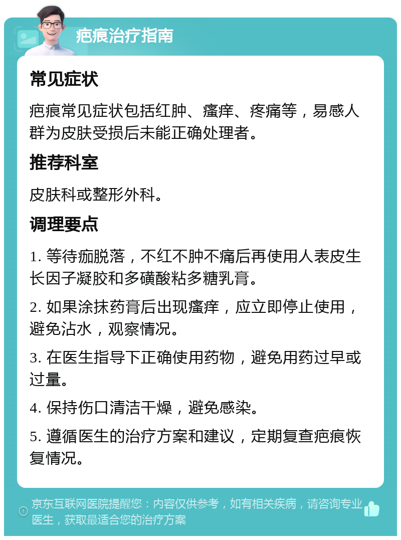 疤痕治疗指南 常见症状 疤痕常见症状包括红肿、瘙痒、疼痛等，易感人群为皮肤受损后未能正确处理者。 推荐科室 皮肤科或整形外科。 调理要点 1. 等待痂脱落，不红不肿不痛后再使用人表皮生长因子凝胶和多磺酸粘多糖乳膏。 2. 如果涂抹药膏后出现瘙痒，应立即停止使用，避免沾水，观察情况。 3. 在医生指导下正确使用药物，避免用药过早或过量。 4. 保持伤口清洁干燥，避免感染。 5. 遵循医生的治疗方案和建议，定期复查疤痕恢复情况。