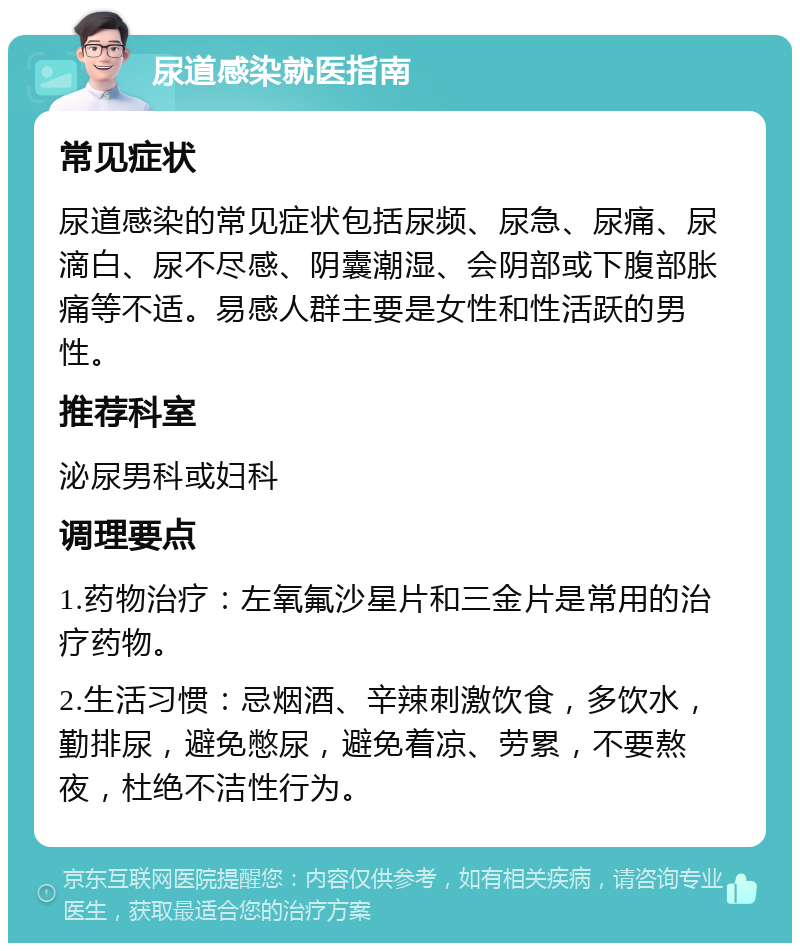 尿道感染就医指南 常见症状 尿道感染的常见症状包括尿频、尿急、尿痛、尿滴白、尿不尽感、阴囊潮湿、会阴部或下腹部胀痛等不适。易感人群主要是女性和性活跃的男性。 推荐科室 泌尿男科或妇科 调理要点 1.药物治疗：左氧氟沙星片和三金片是常用的治疗药物。 2.生活习惯：忌烟酒、辛辣刺激饮食，多饮水，勤排尿，避免憋尿，避免着凉、劳累，不要熬夜，杜绝不洁性行为。