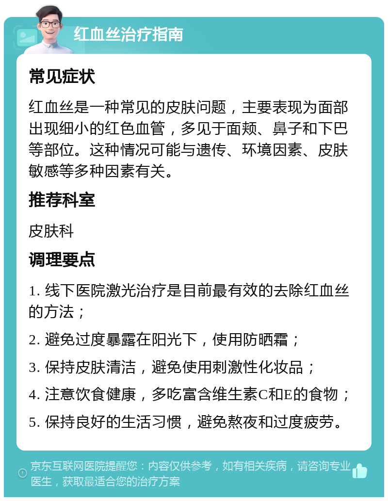 红血丝治疗指南 常见症状 红血丝是一种常见的皮肤问题，主要表现为面部出现细小的红色血管，多见于面颊、鼻子和下巴等部位。这种情况可能与遗传、环境因素、皮肤敏感等多种因素有关。 推荐科室 皮肤科 调理要点 1. 线下医院激光治疗是目前最有效的去除红血丝的方法； 2. 避免过度暴露在阳光下，使用防晒霜； 3. 保持皮肤清洁，避免使用刺激性化妆品； 4. 注意饮食健康，多吃富含维生素C和E的食物； 5. 保持良好的生活习惯，避免熬夜和过度疲劳。