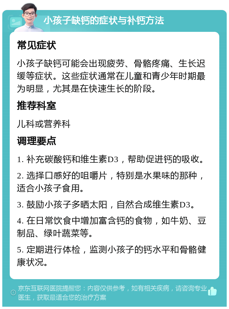 小孩子缺钙的症状与补钙方法 常见症状 小孩子缺钙可能会出现疲劳、骨骼疼痛、生长迟缓等症状。这些症状通常在儿童和青少年时期最为明显，尤其是在快速生长的阶段。 推荐科室 儿科或营养科 调理要点 1. 补充碳酸钙和维生素D3，帮助促进钙的吸收。 2. 选择口感好的咀嚼片，特别是水果味的那种，适合小孩子食用。 3. 鼓励小孩子多晒太阳，自然合成维生素D3。 4. 在日常饮食中增加富含钙的食物，如牛奶、豆制品、绿叶蔬菜等。 5. 定期进行体检，监测小孩子的钙水平和骨骼健康状况。