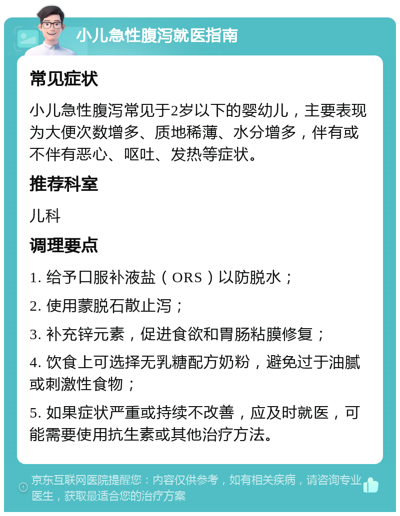 小儿急性腹泻就医指南 常见症状 小儿急性腹泻常见于2岁以下的婴幼儿，主要表现为大便次数增多、质地稀薄、水分增多，伴有或不伴有恶心、呕吐、发热等症状。 推荐科室 儿科 调理要点 1. 给予口服补液盐（ORS）以防脱水； 2. 使用蒙脱石散止泻； 3. 补充锌元素，促进食欲和胃肠粘膜修复； 4. 饮食上可选择无乳糖配方奶粉，避免过于油腻或刺激性食物； 5. 如果症状严重或持续不改善，应及时就医，可能需要使用抗生素或其他治疗方法。