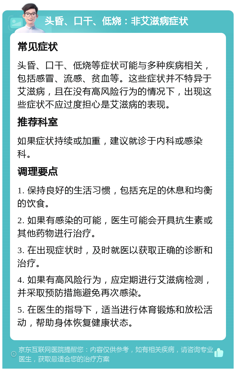 头昏、口干、低烧：非艾滋病症状 常见症状 头昏、口干、低烧等症状可能与多种疾病相关，包括感冒、流感、贫血等。这些症状并不特异于艾滋病，且在没有高风险行为的情况下，出现这些症状不应过度担心是艾滋病的表现。 推荐科室 如果症状持续或加重，建议就诊于内科或感染科。 调理要点 1. 保持良好的生活习惯，包括充足的休息和均衡的饮食。 2. 如果有感染的可能，医生可能会开具抗生素或其他药物进行治疗。 3. 在出现症状时，及时就医以获取正确的诊断和治疗。 4. 如果有高风险行为，应定期进行艾滋病检测，并采取预防措施避免再次感染。 5. 在医生的指导下，适当进行体育锻炼和放松活动，帮助身体恢复健康状态。