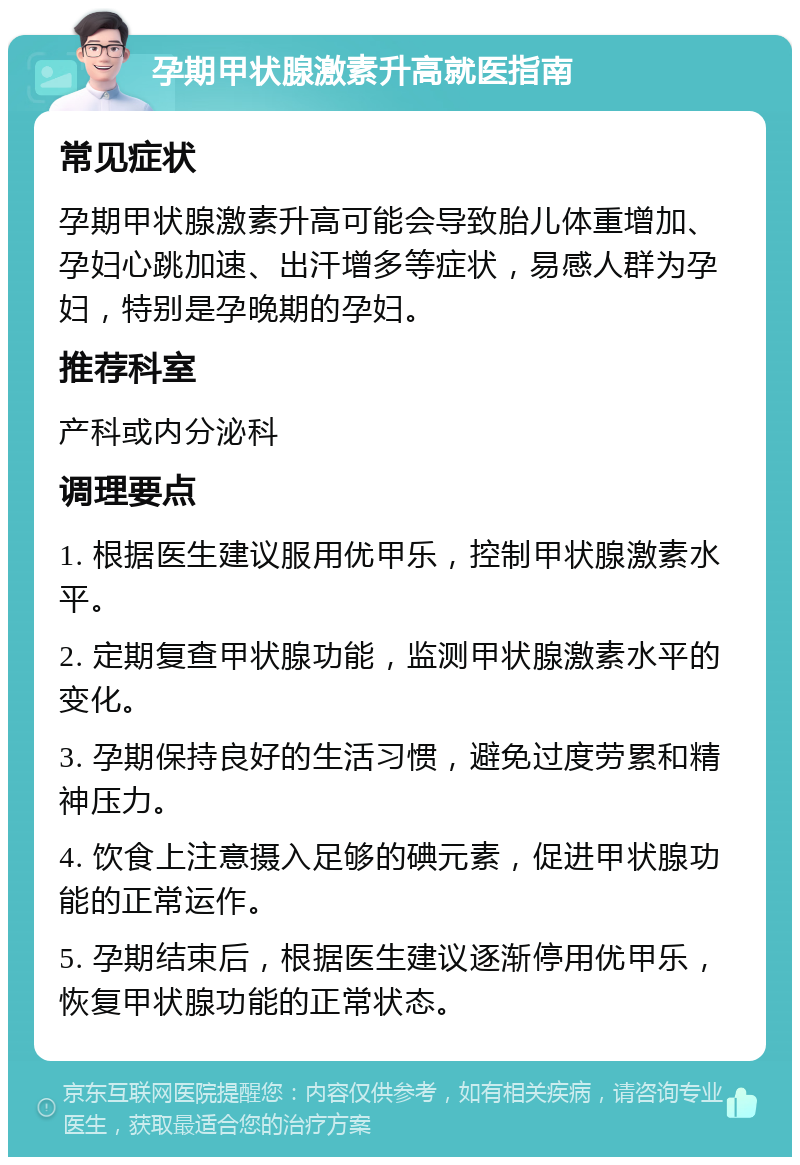 孕期甲状腺激素升高就医指南 常见症状 孕期甲状腺激素升高可能会导致胎儿体重增加、孕妇心跳加速、出汗增多等症状，易感人群为孕妇，特别是孕晚期的孕妇。 推荐科室 产科或内分泌科 调理要点 1. 根据医生建议服用优甲乐，控制甲状腺激素水平。 2. 定期复查甲状腺功能，监测甲状腺激素水平的变化。 3. 孕期保持良好的生活习惯，避免过度劳累和精神压力。 4. 饮食上注意摄入足够的碘元素，促进甲状腺功能的正常运作。 5. 孕期结束后，根据医生建议逐渐停用优甲乐，恢复甲状腺功能的正常状态。