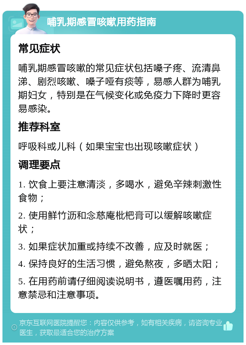 哺乳期感冒咳嗽用药指南 常见症状 哺乳期感冒咳嗽的常见症状包括嗓子疼、流清鼻涕、剧烈咳嗽、嗓子哑有痰等，易感人群为哺乳期妇女，特别是在气候变化或免疫力下降时更容易感染。 推荐科室 呼吸科或儿科（如果宝宝也出现咳嗽症状） 调理要点 1. 饮食上要注意清淡，多喝水，避免辛辣刺激性食物； 2. 使用鲜竹沥和念慈庵枇杷膏可以缓解咳嗽症状； 3. 如果症状加重或持续不改善，应及时就医； 4. 保持良好的生活习惯，避免熬夜，多晒太阳； 5. 在用药前请仔细阅读说明书，遵医嘱用药，注意禁忌和注意事项。