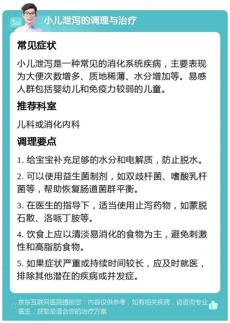 小儿泄泻的调理与治疗 常见症状 小儿泄泻是一种常见的消化系统疾病，主要表现为大便次数增多、质地稀薄、水分增加等。易感人群包括婴幼儿和免疫力较弱的儿童。 推荐科室 儿科或消化内科 调理要点 1. 给宝宝补充足够的水分和电解质，防止脱水。 2. 可以使用益生菌制剂，如双歧杆菌、嗜酸乳杆菌等，帮助恢复肠道菌群平衡。 3. 在医生的指导下，适当使用止泻药物，如蒙脱石散、洛哌丁胺等。 4. 饮食上应以清淡易消化的食物为主，避免刺激性和高脂肪食物。 5. 如果症状严重或持续时间较长，应及时就医，排除其他潜在的疾病或并发症。