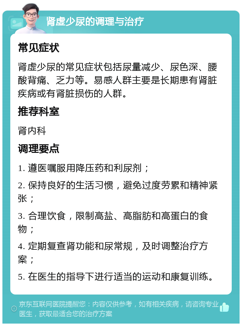 肾虚少尿的调理与治疗 常见症状 肾虚少尿的常见症状包括尿量减少、尿色深、腰酸背痛、乏力等。易感人群主要是长期患有肾脏疾病或有肾脏损伤的人群。 推荐科室 肾内科 调理要点 1. 遵医嘱服用降压药和利尿剂； 2. 保持良好的生活习惯，避免过度劳累和精神紧张； 3. 合理饮食，限制高盐、高脂肪和高蛋白的食物； 4. 定期复查肾功能和尿常规，及时调整治疗方案； 5. 在医生的指导下进行适当的运动和康复训练。