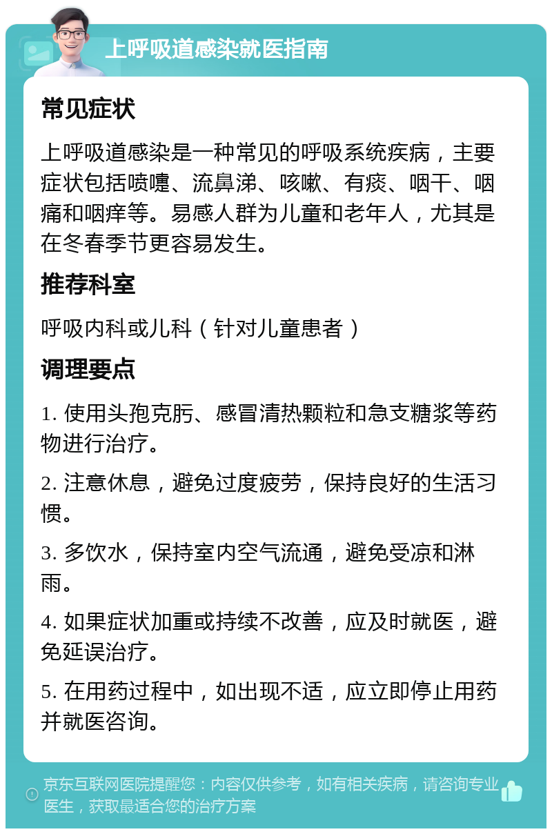 上呼吸道感染就医指南 常见症状 上呼吸道感染是一种常见的呼吸系统疾病，主要症状包括喷嚏、流鼻涕、咳嗽、有痰、咽干、咽痛和咽痒等。易感人群为儿童和老年人，尤其是在冬春季节更容易发生。 推荐科室 呼吸内科或儿科（针对儿童患者） 调理要点 1. 使用头孢克肟、感冒清热颗粒和急支糖浆等药物进行治疗。 2. 注意休息，避免过度疲劳，保持良好的生活习惯。 3. 多饮水，保持室内空气流通，避免受凉和淋雨。 4. 如果症状加重或持续不改善，应及时就医，避免延误治疗。 5. 在用药过程中，如出现不适，应立即停止用药并就医咨询。