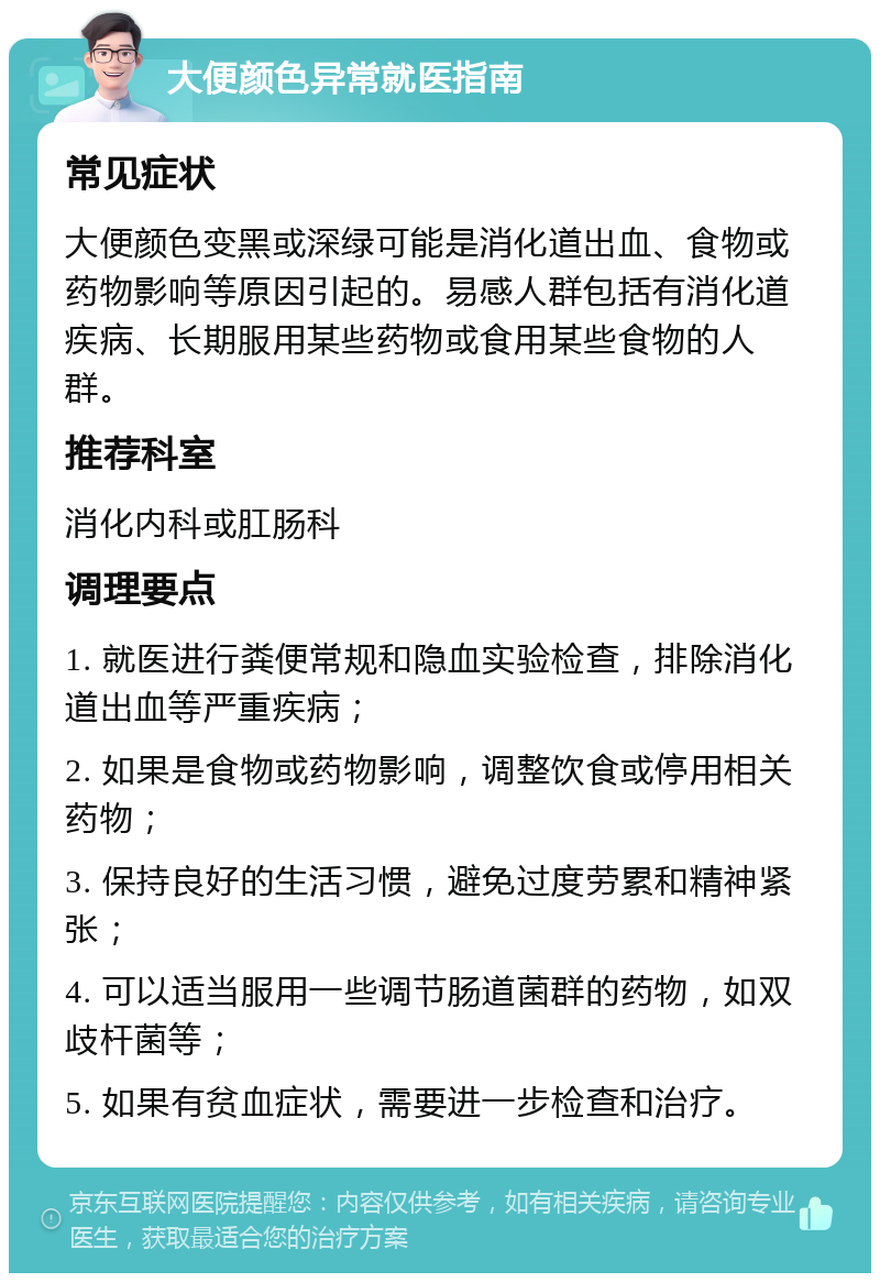 大便颜色异常就医指南 常见症状 大便颜色变黑或深绿可能是消化道出血、食物或药物影响等原因引起的。易感人群包括有消化道疾病、长期服用某些药物或食用某些食物的人群。 推荐科室 消化内科或肛肠科 调理要点 1. 就医进行粪便常规和隐血实验检查，排除消化道出血等严重疾病； 2. 如果是食物或药物影响，调整饮食或停用相关药物； 3. 保持良好的生活习惯，避免过度劳累和精神紧张； 4. 可以适当服用一些调节肠道菌群的药物，如双歧杆菌等； 5. 如果有贫血症状，需要进一步检查和治疗。