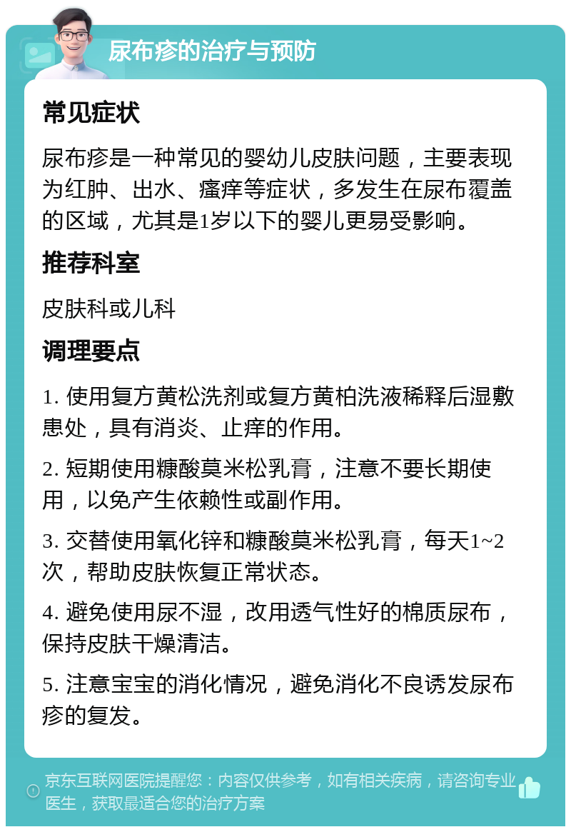 尿布疹的治疗与预防 常见症状 尿布疹是一种常见的婴幼儿皮肤问题，主要表现为红肿、出水、瘙痒等症状，多发生在尿布覆盖的区域，尤其是1岁以下的婴儿更易受影响。 推荐科室 皮肤科或儿科 调理要点 1. 使用复方黄松洗剂或复方黄柏洗液稀释后湿敷患处，具有消炎、止痒的作用。 2. 短期使用糠酸莫米松乳膏，注意不要长期使用，以免产生依赖性或副作用。 3. 交替使用氧化锌和糠酸莫米松乳膏，每天1~2次，帮助皮肤恢复正常状态。 4. 避免使用尿不湿，改用透气性好的棉质尿布，保持皮肤干燥清洁。 5. 注意宝宝的消化情况，避免消化不良诱发尿布疹的复发。