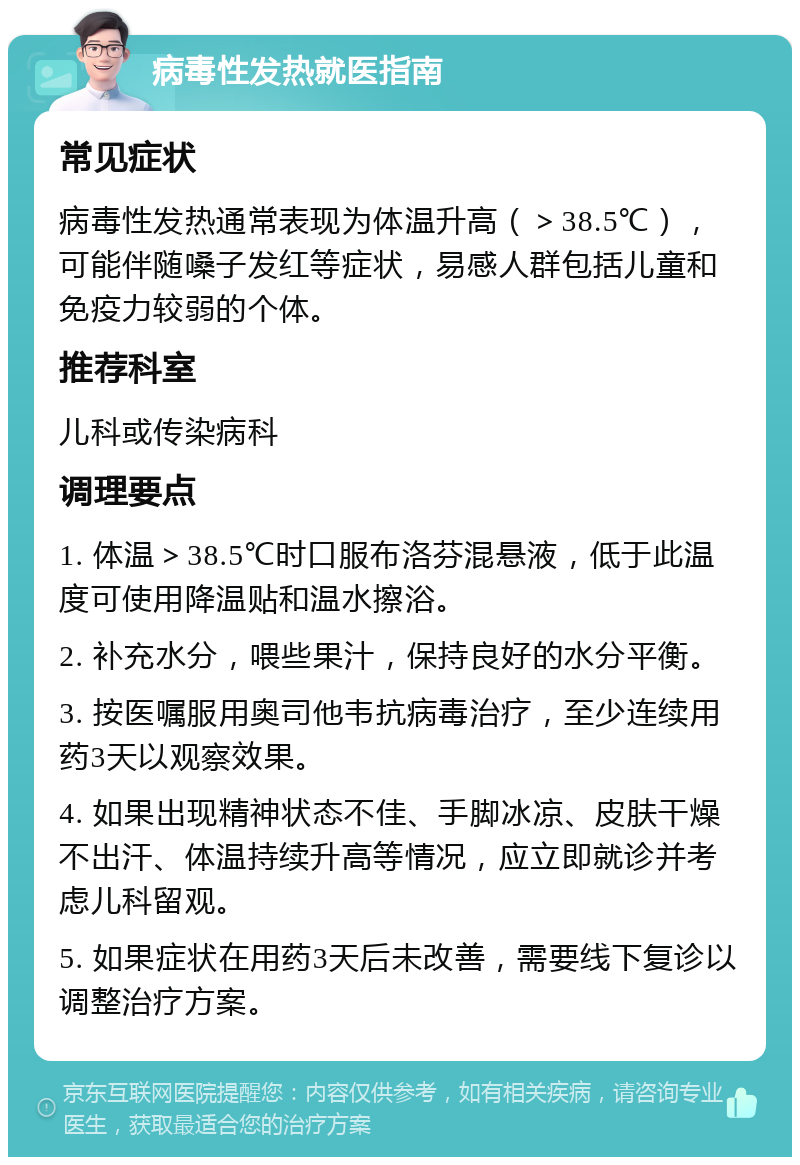 病毒性发热就医指南 常见症状 病毒性发热通常表现为体温升高（＞38.5℃），可能伴随嗓子发红等症状，易感人群包括儿童和免疫力较弱的个体。 推荐科室 儿科或传染病科 调理要点 1. 体温＞38.5℃时口服布洛芬混悬液，低于此温度可使用降温贴和温水擦浴。 2. 补充水分，喂些果汁，保持良好的水分平衡。 3. 按医嘱服用奥司他韦抗病毒治疗，至少连续用药3天以观察效果。 4. 如果出现精神状态不佳、手脚冰凉、皮肤干燥不出汗、体温持续升高等情况，应立即就诊并考虑儿科留观。 5. 如果症状在用药3天后未改善，需要线下复诊以调整治疗方案。