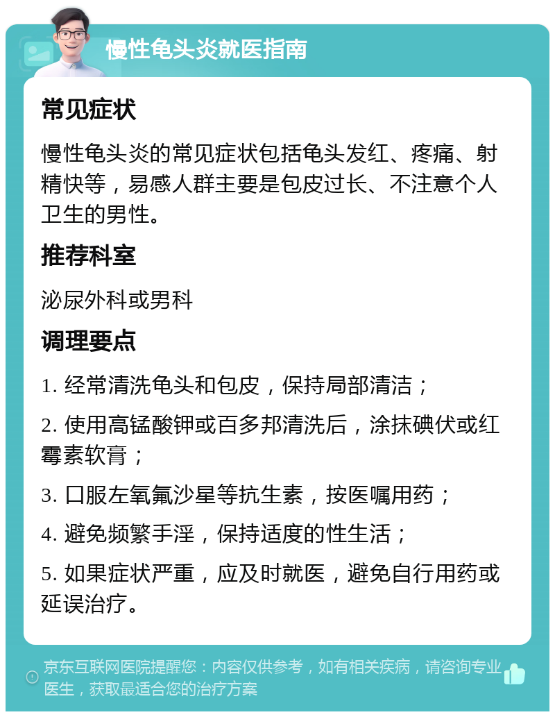 慢性龟头炎就医指南 常见症状 慢性龟头炎的常见症状包括龟头发红、疼痛、射精快等，易感人群主要是包皮过长、不注意个人卫生的男性。 推荐科室 泌尿外科或男科 调理要点 1. 经常清洗龟头和包皮，保持局部清洁； 2. 使用高锰酸钾或百多邦清洗后，涂抹碘伏或红霉素软膏； 3. 口服左氧氟沙星等抗生素，按医嘱用药； 4. 避免频繁手淫，保持适度的性生活； 5. 如果症状严重，应及时就医，避免自行用药或延误治疗。