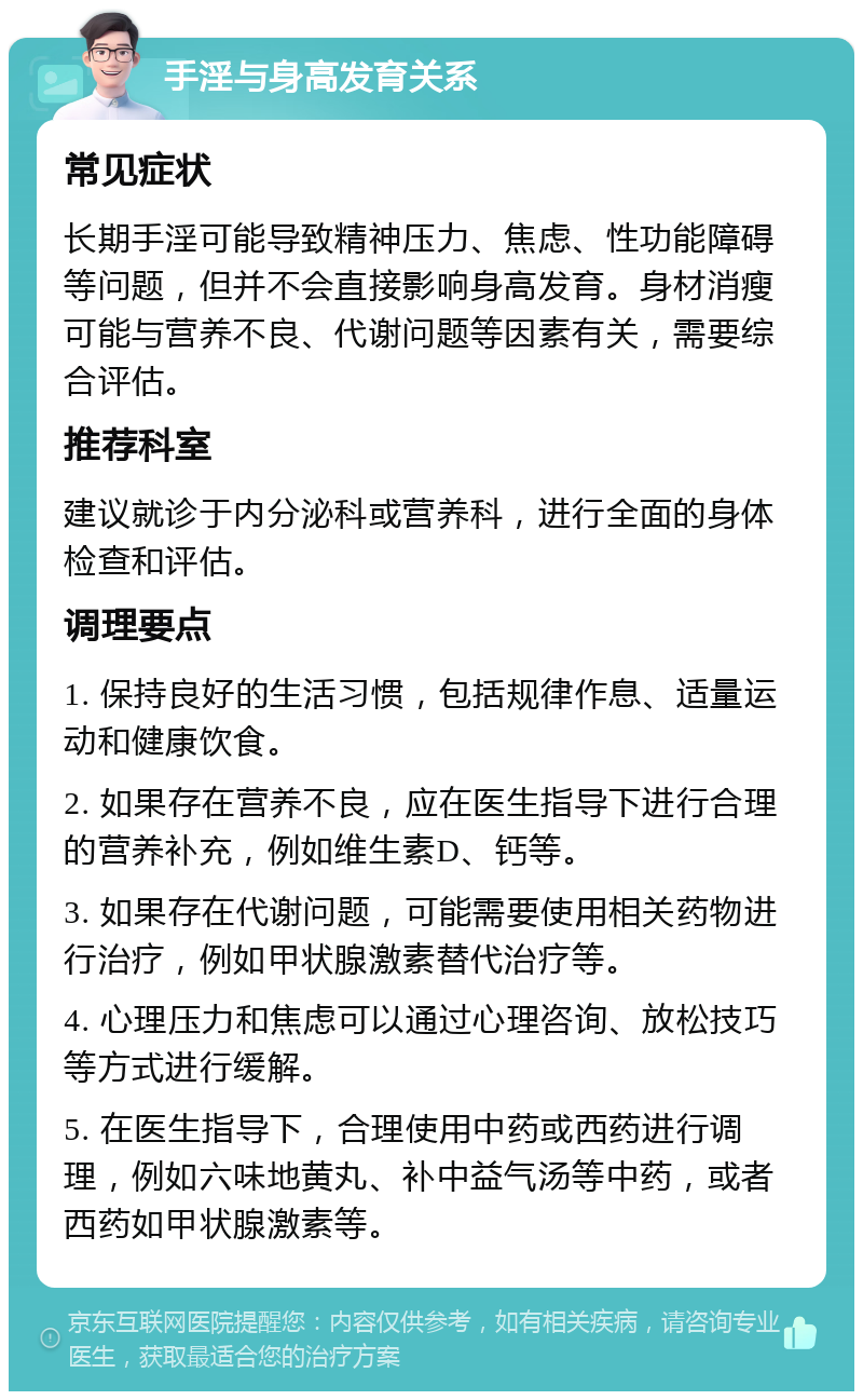 手淫与身高发育关系 常见症状 长期手淫可能导致精神压力、焦虑、性功能障碍等问题，但并不会直接影响身高发育。身材消瘦可能与营养不良、代谢问题等因素有关，需要综合评估。 推荐科室 建议就诊于内分泌科或营养科，进行全面的身体检查和评估。 调理要点 1. 保持良好的生活习惯，包括规律作息、适量运动和健康饮食。 2. 如果存在营养不良，应在医生指导下进行合理的营养补充，例如维生素D、钙等。 3. 如果存在代谢问题，可能需要使用相关药物进行治疗，例如甲状腺激素替代治疗等。 4. 心理压力和焦虑可以通过心理咨询、放松技巧等方式进行缓解。 5. 在医生指导下，合理使用中药或西药进行调理，例如六味地黄丸、补中益气汤等中药，或者西药如甲状腺激素等。