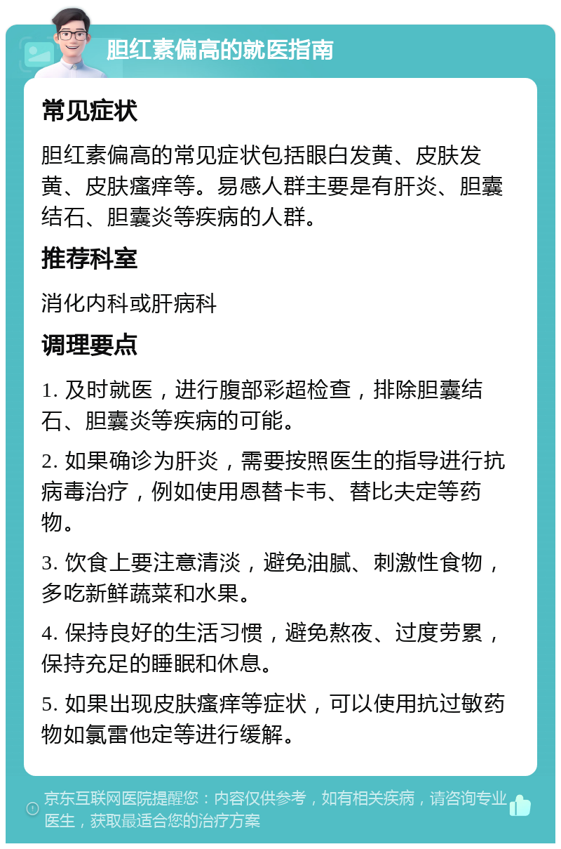 胆红素偏高的就医指南 常见症状 胆红素偏高的常见症状包括眼白发黄、皮肤发黄、皮肤瘙痒等。易感人群主要是有肝炎、胆囊结石、胆囊炎等疾病的人群。 推荐科室 消化内科或肝病科 调理要点 1. 及时就医，进行腹部彩超检查，排除胆囊结石、胆囊炎等疾病的可能。 2. 如果确诊为肝炎，需要按照医生的指导进行抗病毒治疗，例如使用恩替卡韦、替比夫定等药物。 3. 饮食上要注意清淡，避免油腻、刺激性食物，多吃新鲜蔬菜和水果。 4. 保持良好的生活习惯，避免熬夜、过度劳累，保持充足的睡眠和休息。 5. 如果出现皮肤瘙痒等症状，可以使用抗过敏药物如氯雷他定等进行缓解。