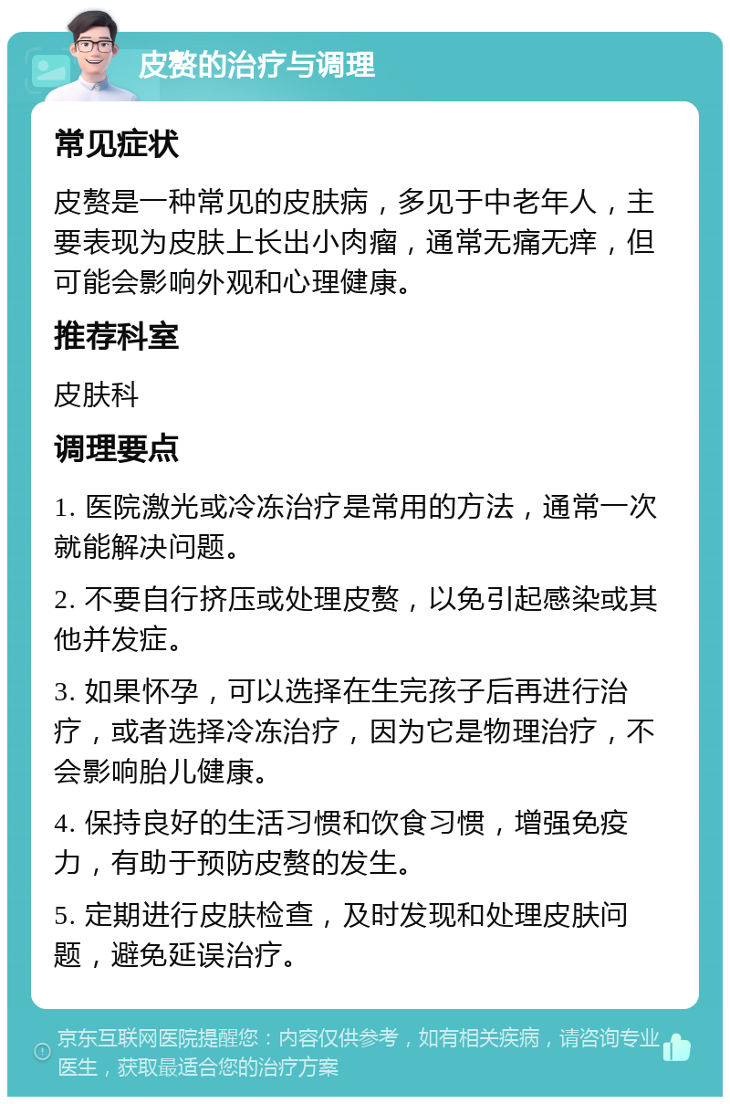 皮赘的治疗与调理 常见症状 皮赘是一种常见的皮肤病，多见于中老年人，主要表现为皮肤上长出小肉瘤，通常无痛无痒，但可能会影响外观和心理健康。 推荐科室 皮肤科 调理要点 1. 医院激光或冷冻治疗是常用的方法，通常一次就能解决问题。 2. 不要自行挤压或处理皮赘，以免引起感染或其他并发症。 3. 如果怀孕，可以选择在生完孩子后再进行治疗，或者选择冷冻治疗，因为它是物理治疗，不会影响胎儿健康。 4. 保持良好的生活习惯和饮食习惯，增强免疫力，有助于预防皮赘的发生。 5. 定期进行皮肤检查，及时发现和处理皮肤问题，避免延误治疗。