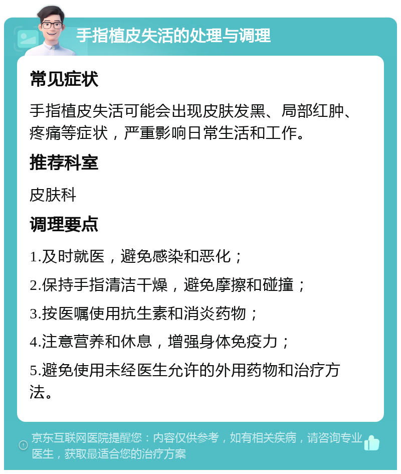 手指植皮失活的处理与调理 常见症状 手指植皮失活可能会出现皮肤发黑、局部红肿、疼痛等症状，严重影响日常生活和工作。 推荐科室 皮肤科 调理要点 1.及时就医，避免感染和恶化； 2.保持手指清洁干燥，避免摩擦和碰撞； 3.按医嘱使用抗生素和消炎药物； 4.注意营养和休息，增强身体免疫力； 5.避免使用未经医生允许的外用药物和治疗方法。