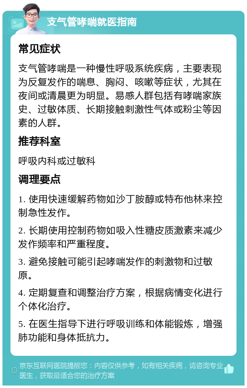 支气管哮喘就医指南 常见症状 支气管哮喘是一种慢性呼吸系统疾病，主要表现为反复发作的喘息、胸闷、咳嗽等症状，尤其在夜间或清晨更为明显。易感人群包括有哮喘家族史、过敏体质、长期接触刺激性气体或粉尘等因素的人群。 推荐科室 呼吸内科或过敏科 调理要点 1. 使用快速缓解药物如沙丁胺醇或特布他林来控制急性发作。 2. 长期使用控制药物如吸入性糖皮质激素来减少发作频率和严重程度。 3. 避免接触可能引起哮喘发作的刺激物和过敏原。 4. 定期复查和调整治疗方案，根据病情变化进行个体化治疗。 5. 在医生指导下进行呼吸训练和体能锻炼，增强肺功能和身体抵抗力。