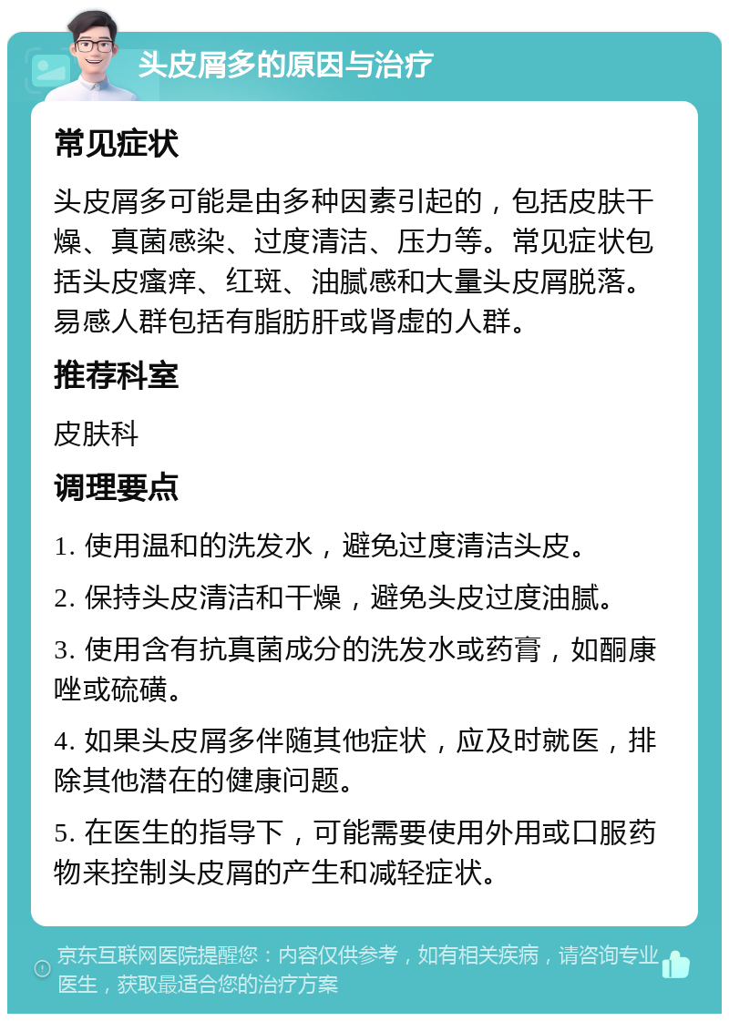 头皮屑多的原因与治疗 常见症状 头皮屑多可能是由多种因素引起的，包括皮肤干燥、真菌感染、过度清洁、压力等。常见症状包括头皮瘙痒、红斑、油腻感和大量头皮屑脱落。易感人群包括有脂肪肝或肾虚的人群。 推荐科室 皮肤科 调理要点 1. 使用温和的洗发水，避免过度清洁头皮。 2. 保持头皮清洁和干燥，避免头皮过度油腻。 3. 使用含有抗真菌成分的洗发水或药膏，如酮康唑或硫磺。 4. 如果头皮屑多伴随其他症状，应及时就医，排除其他潜在的健康问题。 5. 在医生的指导下，可能需要使用外用或口服药物来控制头皮屑的产生和减轻症状。