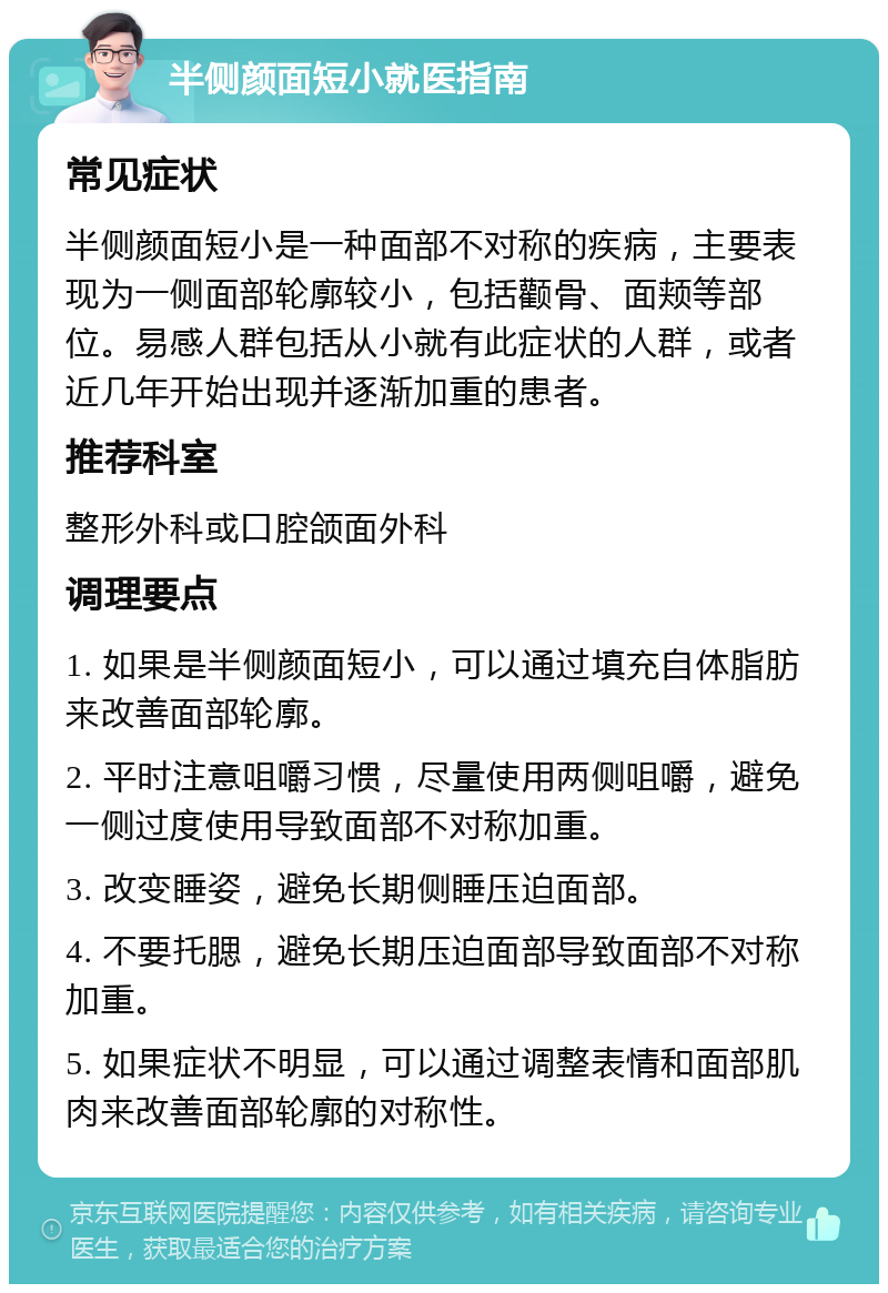 半侧颜面短小就医指南 常见症状 半侧颜面短小是一种面部不对称的疾病，主要表现为一侧面部轮廓较小，包括颧骨、面颊等部位。易感人群包括从小就有此症状的人群，或者近几年开始出现并逐渐加重的患者。 推荐科室 整形外科或口腔颌面外科 调理要点 1. 如果是半侧颜面短小，可以通过填充自体脂肪来改善面部轮廓。 2. 平时注意咀嚼习惯，尽量使用两侧咀嚼，避免一侧过度使用导致面部不对称加重。 3. 改变睡姿，避免长期侧睡压迫面部。 4. 不要托腮，避免长期压迫面部导致面部不对称加重。 5. 如果症状不明显，可以通过调整表情和面部肌肉来改善面部轮廓的对称性。