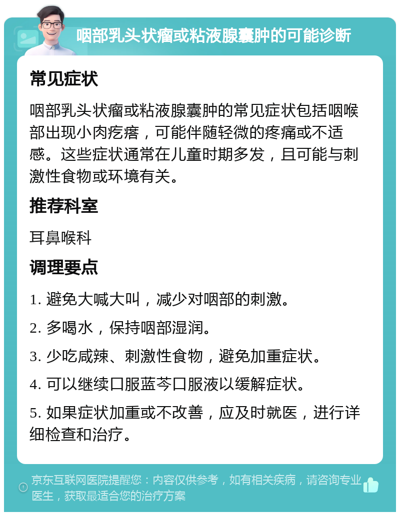 咽部乳头状瘤或粘液腺囊肿的可能诊断 常见症状 咽部乳头状瘤或粘液腺囊肿的常见症状包括咽喉部出现小肉疙瘩，可能伴随轻微的疼痛或不适感。这些症状通常在儿童时期多发，且可能与刺激性食物或环境有关。 推荐科室 耳鼻喉科 调理要点 1. 避免大喊大叫，减少对咽部的刺激。 2. 多喝水，保持咽部湿润。 3. 少吃咸辣、刺激性食物，避免加重症状。 4. 可以继续口服蓝芩口服液以缓解症状。 5. 如果症状加重或不改善，应及时就医，进行详细检查和治疗。