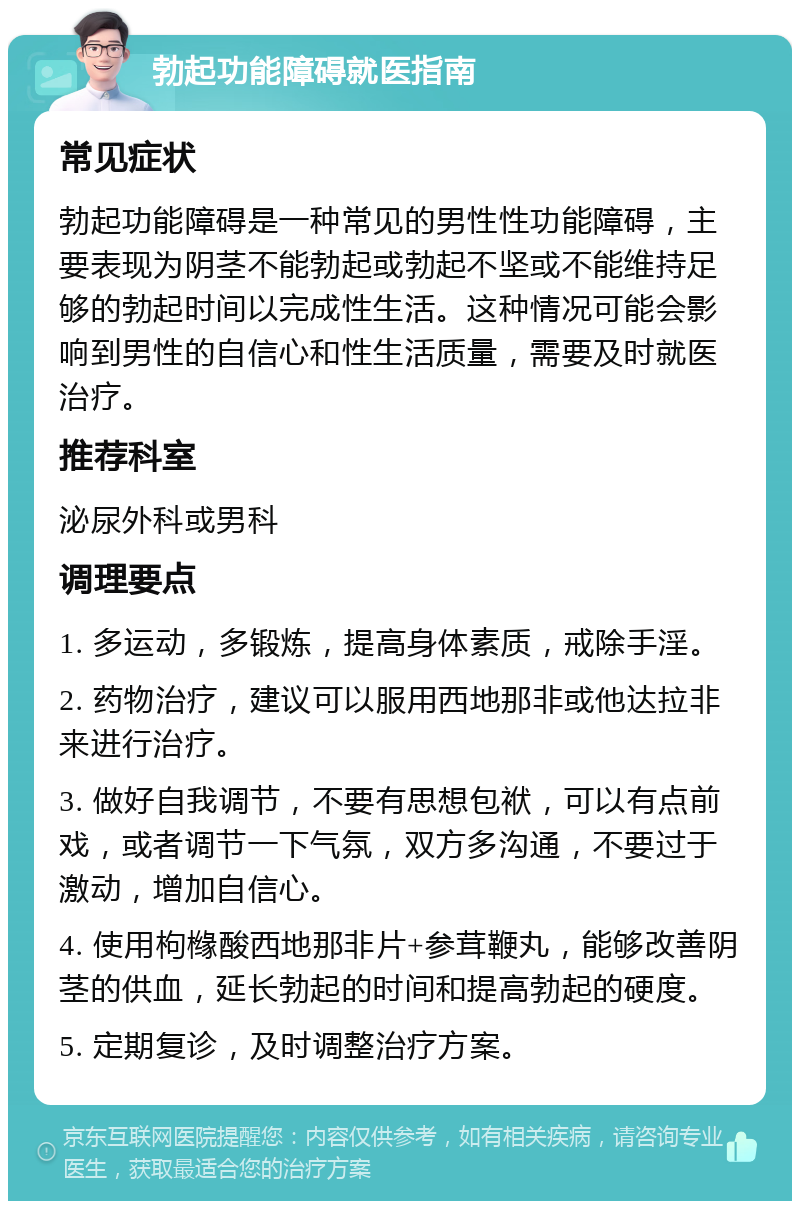 勃起功能障碍就医指南 常见症状 勃起功能障碍是一种常见的男性性功能障碍，主要表现为阴茎不能勃起或勃起不坚或不能维持足够的勃起时间以完成性生活。这种情况可能会影响到男性的自信心和性生活质量，需要及时就医治疗。 推荐科室 泌尿外科或男科 调理要点 1. 多运动，多锻炼，提高身体素质，戒除手淫。 2. 药物治疗，建议可以服用西地那非或他达拉非来进行治疗。 3. 做好自我调节，不要有思想包袱，可以有点前戏，或者调节一下气氛，双方多沟通，不要过于激动，增加自信心。 4. 使用枸橼酸西地那非片+参茸鞭丸，能够改善阴茎的供血，延长勃起的时间和提高勃起的硬度。 5. 定期复诊，及时调整治疗方案。