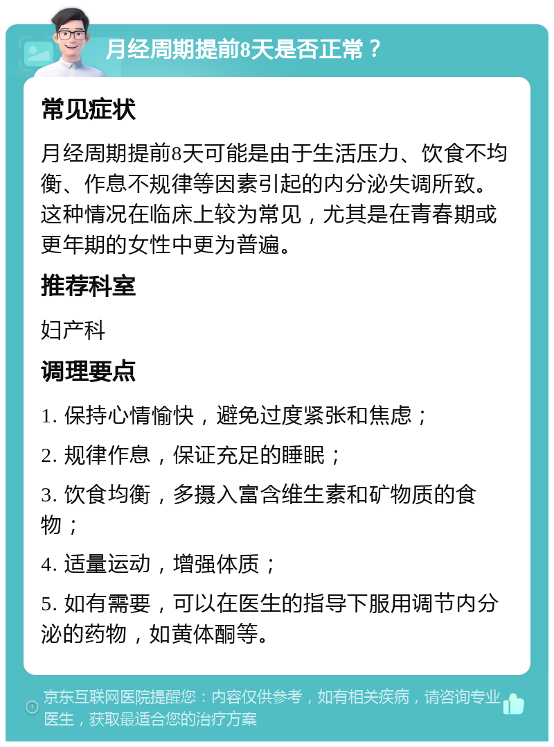 月经周期提前8天是否正常？ 常见症状 月经周期提前8天可能是由于生活压力、饮食不均衡、作息不规律等因素引起的内分泌失调所致。这种情况在临床上较为常见，尤其是在青春期或更年期的女性中更为普遍。 推荐科室 妇产科 调理要点 1. 保持心情愉快，避免过度紧张和焦虑； 2. 规律作息，保证充足的睡眠； 3. 饮食均衡，多摄入富含维生素和矿物质的食物； 4. 适量运动，增强体质； 5. 如有需要，可以在医生的指导下服用调节内分泌的药物，如黄体酮等。