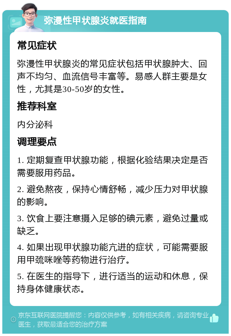 弥漫性甲状腺炎就医指南 常见症状 弥漫性甲状腺炎的常见症状包括甲状腺肿大、回声不均匀、血流信号丰富等。易感人群主要是女性，尤其是30-50岁的女性。 推荐科室 内分泌科 调理要点 1. 定期复查甲状腺功能，根据化验结果决定是否需要服用药品。 2. 避免熬夜，保持心情舒畅，减少压力对甲状腺的影响。 3. 饮食上要注意摄入足够的碘元素，避免过量或缺乏。 4. 如果出现甲状腺功能亢进的症状，可能需要服用甲巯咪唑等药物进行治疗。 5. 在医生的指导下，进行适当的运动和休息，保持身体健康状态。