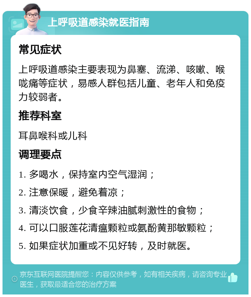 上呼吸道感染就医指南 常见症状 上呼吸道感染主要表现为鼻塞、流涕、咳嗽、喉咙痛等症状，易感人群包括儿童、老年人和免疫力较弱者。 推荐科室 耳鼻喉科或儿科 调理要点 1. 多喝水，保持室内空气湿润； 2. 注意保暖，避免着凉； 3. 清淡饮食，少食辛辣油腻刺激性的食物； 4. 可以口服莲花清瘟颗粒或氨酚黄那敏颗粒； 5. 如果症状加重或不见好转，及时就医。