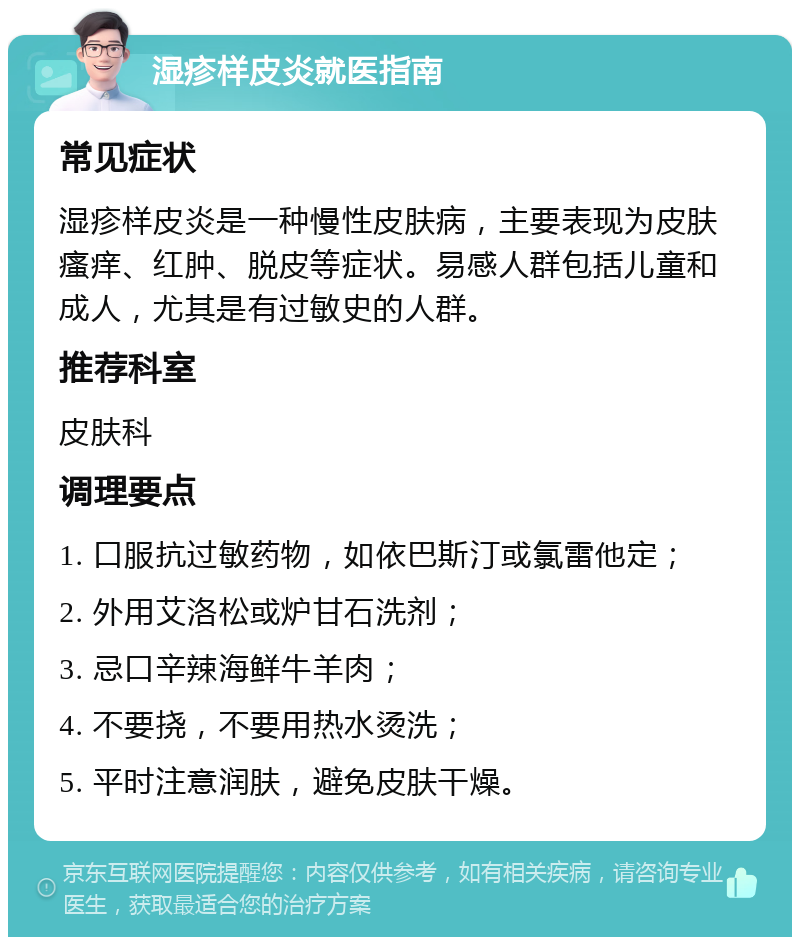 湿疹样皮炎就医指南 常见症状 湿疹样皮炎是一种慢性皮肤病，主要表现为皮肤瘙痒、红肿、脱皮等症状。易感人群包括儿童和成人，尤其是有过敏史的人群。 推荐科室 皮肤科 调理要点 1. 口服抗过敏药物，如依巴斯汀或氯雷他定； 2. 外用艾洛松或炉甘石洗剂； 3. 忌口辛辣海鲜牛羊肉； 4. 不要挠，不要用热水烫洗； 5. 平时注意润肤，避免皮肤干燥。