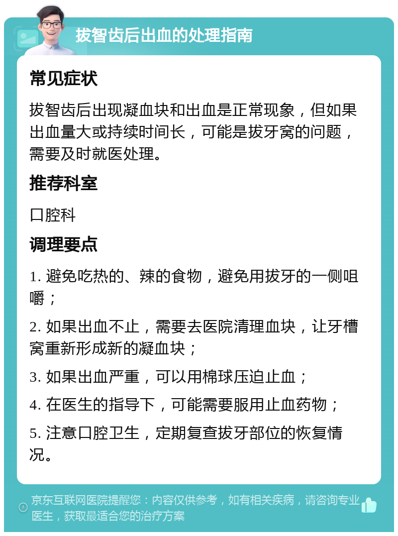 拔智齿后出血的处理指南 常见症状 拔智齿后出现凝血块和出血是正常现象，但如果出血量大或持续时间长，可能是拔牙窝的问题，需要及时就医处理。 推荐科室 口腔科 调理要点 1. 避免吃热的、辣的食物，避免用拔牙的一侧咀嚼； 2. 如果出血不止，需要去医院清理血块，让牙槽窝重新形成新的凝血块； 3. 如果出血严重，可以用棉球压迫止血； 4. 在医生的指导下，可能需要服用止血药物； 5. 注意口腔卫生，定期复查拔牙部位的恢复情况。